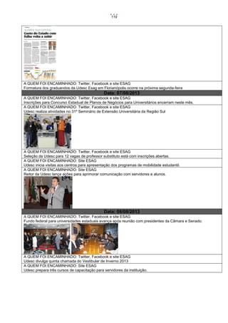 119

A QUEM FOI ENCAMINHADO: Twitter, Facebook e site ESAG
Formatura dos graduandos da Udesc Esag em Florianópolis ocorre na próxima segunda-feira

Data: 07/08/2013
A QUEM FOI ENCAMINHADO: Twitter, Facebook e site ESAG
Inscrições para Concurso Estadual de Planos de Negócios para Universitários encerram neste mês.
A QUEM FOI ENCAMINHADO: Twitter, Facebook e site ESAG
Udesc realiza atividades no 31º Seminário de Extensão Universitária da Região Sul

A QUEM FOI ENCAMINHADO: Twitter, Facebook e site ESAG
Seleção da Udesc para 12 vagas de professor substituto está com inscrições abertas.
A QUEM FOI ENCAMINHADO: Site ESAG
Udesc inicia visitas aos centros para apresentação dos programas de mobilidade estudantil.
A QUEM FOI ENCAMINHADO: Site ESAG
Reitor da Udesc lança ações para aprimorar comunicação com servidores e alunos.

Data: 08/08/2013
A QUEM FOI ENCAMINHADO: Twitter, Facebook e site ESAG
Fundo federal para universidades estaduais avança após reunião com presidentes da Câmara e Senado.

A QUEM FOI ENCAMINHADO: Twitter, Facebook e site ESAG
Udesc divulga quinta chamada do Vestibular de Inverno 2013
A QUEM FOI ENCAMINHADO: Site ESAG
Udesc prepara três cursos de capacitação para servidores da instituição.

 