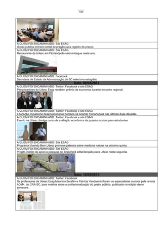 120

A QUEM FOI ENCAMINHADO: Site ESAG
Udesc publica primeiro edital de pregão para registro de preços
A QUEM FOI ENCAMINHADO: Site ESAG
Restaurante da Udesc em Florianópolis será entregue neste ano.

A QUEM FOI ENCAMINHADO: Facebook
Secretaria de Estado da Administração de SC seleciona estagiário

Data: 09/08/2013
A QUEM FOI ENCAMINHADO: Twitter, Facebook e site ESAG
Pesquisadores da Udesc Esag recebem prêmio de economia durante encontro regional.

A QUEM FOI ENCAMINHADO: Twitter, Facebook e site ESAG
Educação impulsiona desenvolvimento humano na Grande Florianópolis nas últimas duas décadas.
A QUEM FOI ENCAMINHADO: Twitter, Facebook e site ESAG
Evento na Udesc divulga curso de avaliação econômica de projetos sociais para estudantes.

A QUEM FOI ENCAMINHADO: Site ESAG
Programa Vivendo Bem Udesc promove palestra sobre medicina natural na próxima quinta.
A QUEM FOI ENCAMINHADO: Site ESAG
Projeto inédito de apoio à pesquisa no Brasil terá edital lançado para Udesc nesta segunda.

Data: 12/08/2013
A QUEM FOI ENCAMINHADO: Twitter, Facebook
Os professores da Udesc Esag Maurício Serafim e Patrícia Vendramini foram os especialistas ouvidos pela revista
ADM+, do CRA-SC, para matéria sobre a profissionalização do gestor público, publicada na edição deste
semestre.

 