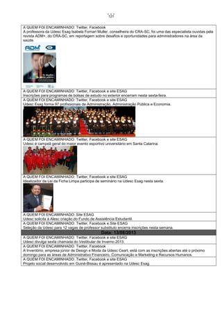 121

A QUEM FOI ENCAMINHADO: Twitter, Facebook
A professora da Udesc Esag Isabela Fornari Muller, conselheira do CRA-SC, foi uma das especialista ouvidas pela
revista ADM+, do CRA-SC, em reportagem sobre desafios e oportunidades para administradores na área da
saúde.

A QUEM FOI ENCAMINHADO: Twitter, Facebook e site ESAG
Inscrições para programas de bolsas de estudo no exterior encerram nesta sexta-feira.
A QUEM FOI ENCAMINHADO: Twitter, Facebook e site ESAG
Udesc Esag forma 97 profissionais de Administração, Administração Pública e Economia.

A QUEM FOI ENCAMINHADO: Twitter, Facebook e site ESAG
Udesc é campeã geral do maior evento esportivo universitário em Santa Catarina.

A QUEM FOI ENCAMINHADO: Twitter, Facebook e site ESAG
Idealizador da Lei da Ficha Limpa participa de seminário na Udesc Esag nesta sexta.

A QUEM FOI ENCAMINHADO: Site ESAG
Udesc solicita à Alesc criação do Fundo de Assistência Estudantil.
A QUEM FOI ENCAMINHADO: Twitter, Facebook e Site ESAG
Seleção da Udesc para 12 vagas de professor substituto encerra inscrições nesta semana.

Data: 13/08/2013
A QUEM FOI ENCAMINHADO: Twitter, Facebook e site ESAG
Udesc divulga sexta chamada do Vestibular de Inverno 2013.
A QUEM FOI ENCAMINHADO: Twitter, Facebook
A Inventório, empresa júnior de Design e Moda da Udesc Ceart, está com as inscrições abertas até o próximo
domingo para as áreas de Administrativo Financeiro, Comunicação e Marketing e Recursos Humanos.
A QUEM FOI ENCAMINHADO: Twitter, Facebook e site ESAG
Projeto social desenvolvido em Guiné-Bissau é apresentado na Udesc Esag.

 