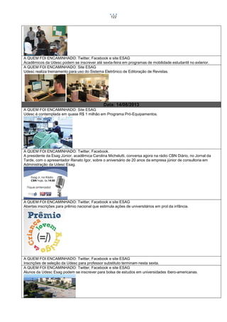 122

A QUEM FOI ENCAMINHADO: Twitter, Facebook e site ESAG
Acadêmicos da Udesc podem se inscrever até sexta-feira em programas de mobilidade estudantil no exterior.
A QUEM FOI ENCAMINHADO: Site ESAG
Udesc realiza treinamento para uso do Sistema Eletrônico de Editoração de Revistas.

Data: 14/08/2013
A QUEM FOI ENCAMINHADO: Site ESAG
Udesc é contemplada em quase R$ 1 milhão em Programa Pró-Equipamentos.

A QUEM FOI ENCAMINHADO: Twitter, Facebook.
A presidente da Esag Júnior, acadêmica Carolina Michelutti, conversa agora na rádio CBN Diário, no Jornal da
Tarde, com o apresentador Renato Igor, sobre o aniversário de 20 anos da empresa júnior de consultoria em
Administração da Udesc Esag.

A QUEM FOI ENCAMINHADO: Twitter, Facebook e site ESAG
Abertas inscrições para prêmio nacional que estimula ações de universitários em prol da infância.

A QUEM FOI ENCAMINHADO: Twitter, Facebook e site ESAG
Inscrições de seleção da Udesc para professor substituto terminam nesta sexta.
A QUEM FOI ENCAMINHADO: Twitter, Facebook e site ESAG
Alunos da Udesc Esag podem se inscrever para bolsa de estudos em universidades íbero-americanas.

 