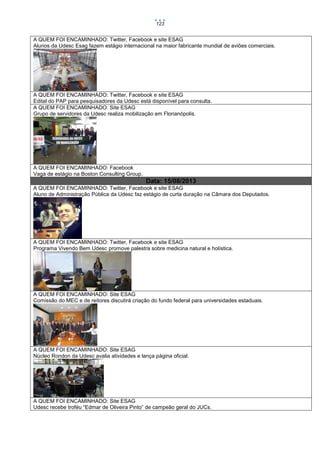 123

A QUEM FOI ENCAMINHADO: Twitter, Facebook e site ESAG
Alunos da Udesc Esag fazem estágio internacional na maior fabricante mundial de aviões comerciais.

A QUEM FOI ENCAMINHADO: Twitter, Facebook e site ESAG
Edital do PAP para pesquisadores da Udesc está disponível para consulta.
A QUEM FOI ENCAMINHADO: Site ESAG
Grupo de servidores da Udesc realiza mobilização em Florianópolis.

A QUEM FOI ENCAMINHADO: Facebook
Vaga de estágio na Boston Consulting Group.

Data: 15/08/2013
A QUEM FOI ENCAMINHADO: Twitter, Facebook e site ESAG
Aluno de Administração Pública da Udesc faz estágio de curta duração na Câmara dos Deputados.

A QUEM FOI ENCAMINHADO: Twitter, Facebook e site ESAG
Programa Vivendo Bem Udesc promove palestra sobre medicina natural e holística.

A QUEM FOI ENCAMINHADO: Site ESAG
Comissão do MEC e de reitores discutirá criação do fundo federal para universidades estaduais.

A QUEM FOI ENCAMINHADO: Site ESAG
Núcleo Rondon da Udesc avalia atividades e lança página oficial.

A QUEM FOI ENCAMINHADO: Site ESAG
Udesc recebe troféu “Edmar de Oliveira Pinto” de campeão geral do JUCs.

 