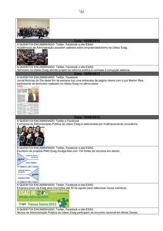 124

Data: 16/08/2013
A QUEM FOI ENCAMINHADO: Twitter, Facebook e site ESAG
Acadêmicos de Administração assistem palestra sobre empreendedorismo na Udesc Esag.

A QUEM FOI ENCAMINHADO: Twitter, Facebook e site ESAG
Seminário na Udesc Esag aborda projeto de reforma política e combate à corrupção eleitoral.

Data: 18/08/2013
A QUEM FOI ENCAMINHADO: Twitter, Facebook
Jornal Notícias do Dia deste fim de semana traz uma entrevista de página inteira com o juiz Marlon Reis,
participante de seminário realizado na Udesc Esag na última sexta.

Data: 19/08/2013
A QUEM FOI ENCAMINHADO: Twitter e Facebook
Formanda de Administração Pública da Udesc Esag é selecionada por multinacional de consultoria.

A QUEM FOI ENCAMINHADO: Twitter, Facebook e site ESAG
Escritório de projetos PMO Esag divulga lista com 134 fontes de recursos em aberto.

A QUEM FOI ENCAMINHADO: Twitter, Facebook e site ESAG
Empresa júnior da Esag abre inscrições até 30 de agosto para selecionar novos membros.

A QUEM FOI ENCAMINHADO: Twitter, Facebook e site ESAG
Alunos de Administração Pública da Udesc Esag participam de encontro nacional em Minas Gerais.

 