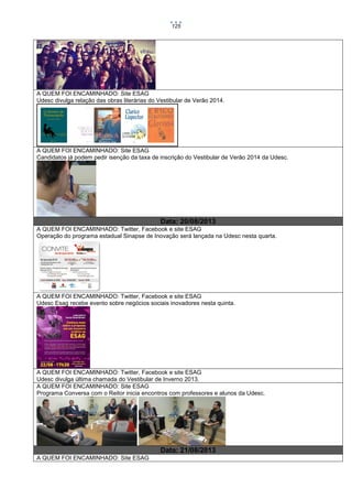 125

A QUEM FOI ENCAMINHADO: Site ESAG
Udesc divulga relação das obras literárias do Vestibular de Verão 2014.

A QUEM FOI ENCAMINHADO: Site ESAG
Candidatos já podem pedir isenção da taxa de inscrição do Vestibular de Verão 2014 da Udesc.

Data: 20/08/2013
A QUEM FOI ENCAMINHADO: Twitter, Facebook e site ESAG
Operação do programa estadual Sinapse de Inovação será lançada na Udesc nesta quarta.

A QUEM FOI ENCAMINHADO: Twitter, Facebook e site ESAG
Udesc Esag recebe evento sobre negócios sociais inovadores nesta quinta.

A QUEM FOI ENCAMINHADO: Twitter, Facebook e site ESAG
Udesc divulga última chamada do Vestibular de Inverno 2013.
A QUEM FOI ENCAMINHADO: Site ESAG
Programa Conversa com o Reitor inicia encontros com professores e alunos da Udesc.

Data: 21/08/2013
A QUEM FOI ENCAMINHADO: Site ESAG

 