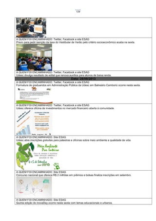 129

A QUEM FOI ENCAMINHADO: Twitter, Facebook e site ESAG
Prazo para pedir isenção da taxa do Vestibular de Verão pelo critério socioeconômico acaba na sexta.

A QUEM FOI ENCAMINHADO: Twitter, Facebook e site ESAG
Udesc divulga resultado de edital que renova auxílios para alunos de baixa renda.

Data: 28/08/2013
A QUEM FOI ENCAMINHADO: Twitter, Facebook e site ESAG
Formatura de graduandos em Administração Pública da Udesc em Balneário Camboriú ocorre nesta sexta.

A QUEM FOI ENCAMINHADO: Twitter, Facebook e site ESAG
Udesc oferece oficina de investimentos no mercado financeiro aberta à comunidade.

A QUEM FOI ENCAMINHADO: Site ESAG
Udesc abre inscrições gratuitas para palestras e oficinas sobre meio ambiente e qualidade de vida.

A QUEM FOI ENCAMINHADO: Site ESAG
Concurso nacional que oferece R$ 2 milhões em prêmios e bolsas finaliza inscrições em setembro.

A QUEM FOI ENCAMINHADO: Site ESAG
Quinta edição do inovaDay ocorre nesta sexta com temas educacionais e urbanos.

 