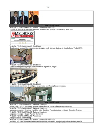130

Data: 29/08/2013
A QUEM FOI ENCAMINHADO: Twitter, Facebook e site ESAG
Cursos de graduação da Udesc são bem avaliados em Guia do Estudante da Abril 2013.

A QUEM FOI ENCAMINHADO: Site ESAG
Doadores de sangue têm mais uma semana para pedir isenção da taxa do Vestibular de Verão 2014.

A QUEM FOI ENCAMINHADO: Site ESAG
Udesc realiza primeiro pregão com sistema de registro de preços.

A QUEM FOI ENCAMINHADO: Site ESAG
Udesc acerta convênios de estágio e cooperação com fundações e empresas.

Data: 30/08/2013
A QUEM FOI ENCAMINHADO: Twitter e Facebook
PROCESSO SELETIVO PARA A CONTRATAÇÃO DE ESTAGIÁRIOS DO CORREIO.
A QUEM FOI ENCAMINHADO: Twitter e Facebook
Vaga de emprego – Empresa: Nec Plus Ultra Gestão e Tecnologia Ltda. – Cargo: Consultor Trainee
A QUEM FOI ENCAMINHADO: Twitter e Facebook
Vaga de emprego – Cargo: Auxiliar Comercial
A QUEM FOI ENCAMINHADO: Aos alunos
Pesquisa sobre cantina Esag.
A QUEM FOI ENCAMINHADO: Twitter, Facebook e site ESAG
Iniciativa na Udesc mobiliza adesão da comunidade acadêmica a projeto popular de reforma política.

 