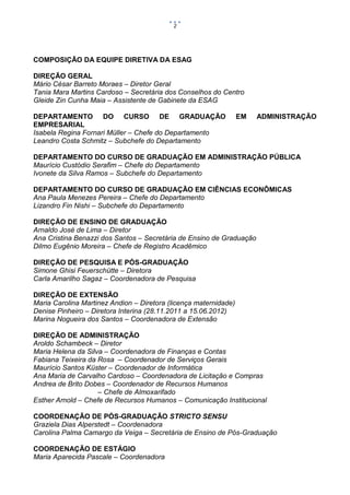 2

COMPOSIÇÃO DA EQUIPE DIRETIVA DA ESAG
DIREÇÃO GERAL
Mário César Barreto Moraes – Diretor Geral
Tania Mara Martins Cardoso – Secretária dos Conselhos do Centro
Gleide Zin Cunha Maia – Assistente de Gabinete da ESAG
DEPARTAMENTO DO CURSO DE GRADUAÇÃO
EMPRESARIAL
Isabela Regina Fornari Müller – Chefe do Departamento
Leandro Costa Schmitz – Subchefe do Departamento

EM

ADMINISTRAÇÃO

DEPARTAMENTO DO CURSO DE GRADUAÇÃO EM ADMINISTRAÇÃO PÚBLICA
Maurício Custódio Serafim – Chefe do Departamento
Ivonete da Silva Ramos – Subchefe do Departamento
DEPARTAMENTO DO CURSO DE GRADUAÇÃO EM CIÊNCIAS ECONÔMICAS
Ana Paula Menezes Pereira – Chefe do Departamento
Lizandro Fin Nishi – Subchefe do Departamento
DIREÇÃO DE ENSINO DE GRADUAÇÃO
Arnaldo José de Lima – Diretor
Ana Cristina Benazzi dos Santos – Secretária de Ensino de Graduação
Dilmo Eugênio Moreira – Chefe de Registro Acadêmico
DIREÇÃO DE PESQUISA E PÓS-GRADUAÇÃO
Simone Ghisi Feuerschütte – Diretora
Carla Amarilho Sagaz – Coordenadora de Pesquisa
DIREÇÃO DE EXTENSÃO
Maria Carolina Martinez Andion – Diretora (licença maternidade)
Denise Pinheiro – Diretora Interina (28.11.2011 a 15.06.2012)
Marina Nogueira dos Santos – Coordenadora de Extensão
DIREÇÃO DE ADMINISTRAÇÃO
Aroldo Schambeck – Diretor
Maria Helena da Silva – Coordenadora de Finanças e Contas
Fabiana Teixeira da Rosa – Coordenador de Serviços Gerais
Maurício Santos Küster – Coordenador de Informática
Ana Maria de Carvalho Cardoso – Coordenadora de Licitação e Compras
Andrea de Brito Dobes – Coordenador de Recursos Humanos
– Chefe de Almoxarifado
Esther Arnold – Chefe de Recursos Humanos – Comunicação Institucional
COORDENAÇÃO DE PÓS-GRADUAÇÃO STRICTO SENSU
Graziela Dias Alperstedt – Coordenadora
Carolina Palma Camargo da Veiga – Secretária de Ensino de Pós-Graduação
COORDENAÇÃO DE ESTÁGIO
Maria Aparecida Pascale – Coordenadora

 