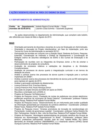 22

6 AÇÕES DESENVOLVIDAS NA ÁREA DO ENSINO DA ESAG

6.1 DEPARTAMENTO DE ADMINISTRAÇÃO
Chefes de Departamento Isabela Regina Fornari Muller – Titular
(mandato até 02.09.2013)
Leandro Costa Schmitz – Subchefe (Suplente)

As ações desenvolvidas no departamento de Administração, que compõem este boletim,
são referentes aos meses de Maio a Agosto de 2013.

MAIO




















Orientação permanente de discentes e docentes do curso de Graduação em Administração.
Orientação e discussão do Projeto interdisciplinar, em fase de implantação, junto aos
Termos do Curso de Administração no semestre 2013/1.
Participação de reuniões em conjunto com a Direção Geral, Diretores de Ensino, Pesquisa,
Extensão, Coordenação de mestrado e Chefias de Departamento e Coordenação de
Estágios acerca de assuntos estratégicos da ESAG e dos Cursos de Graduação e de
Mestrado.
Participação de reuniões com os integrantes da Empresa Júnior, a fim de orientar o
desenvolvimento de projetos de consultoria.
Avaliação de processos relativos a validações de disciplinas e de Atividades
Complementares.
Avaliação de processos de alunos quanto à integralização curricular e em termos de
dilatação de prazos.
Análise e parecer acerca dos processos de alunos quanto à migração para o currículo
implantado em 2008/1.
Análise e parecer acerca dos processos de intercâmbio de alunos junto as IES estrangeiras
para ingresso em agosto de 2013.
Análise e aprovação solicitação de afastamentos
Licença Premium Prof. Francisco Baima
Licença Premium Prof. Paulo Henrique Simon
Discussão do projeto Gincana da ESAG em apoio ao DAAG.
Reuniões e orientação com a ESAG Jr.
Projetos de Pesquisa “Ad Referendum”:
Projetos de Pesquisa (novo): “Prestação de contas de prefeituras nos portais eletrônicos:
evidências empíricas de municípios de Santa Catarina”. Coordenador: professor Fabiano
Maury Raupp. Relatora Profª Isabela Fornari Müller.
Projetos de Pesquisa (novo): “Desenvolvimento de um instrumento para avaliar qualidade
da informação apresentada por empresas do comércio eletrônico”. Coordenador: professor
Rafael Tezza. Relatora Profª Isabela Fornari Müller.
Projetos de Pesquisa (novo): “Arranjos promotores de inovação de nanotecnologia em
Florianópolis: modelo de governança e gestão”. Coordenador: professor Carlos Roberto De
Rolt. Participantes: Clerilei A. Bier, Júlio da Silva Dias. Relatora Profª Isabela Fornari Müller.
Projetos de Pesquisa: “Abordagens epistemológicas da produção científica dos Grupos de
Pesquisa em Aprendizagem Organizacional no Brasil”. Coordenador: professor Nério
Amboni, professores participantes: Arnaldo José de Lima, Isabela Müller, Rui Otávio
Bernardes de Andrade (externo/ UNIGRANRIO), e o mestrando externo (UFRG) Daniel
Ouriques Caminha. Relatora Profª Isabela Fornari Müller.

 