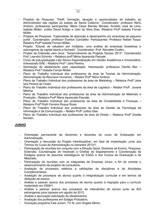 23
















Projetos de Pesquisa: “Perfil, formação, atuação e oportunidades de trabalho ao
Administrador das regiões do estado de Santa Catarina”. Coordenador: professor Nério
Amboni, professores participantes: Mário César Barreto Moraes, Arnaldo José de Lima,
Isabela Müller, Julíbio David Ardigo e Júlio da Silva Dias. Relatora Profª Isabela Fornari
Müller.
Projetos de Pesquisa: “Capacidade de absorção e desempenho em empresas de pequeno
porte”. Coordenador: professor Everton Cancellier. Participantes: Professor Rafael Tezza.
Relatora Profª Isabela Fornari Müller.
Projeto: “Estudo de valuation por múltiplos: uma análise de empresas brasileiras e
estrangeiras de capital aberto e fechado”. Coordenador: Prof. Reinaldo Coelho.
Projeto de Extensão sem ônus: “Gerenciamento de Projetos Sociais 2013”. Coordenador
Prof. Leandro Schmitz – Relatora profª Maria Aparecida Pascale
Curso de pós-graduação Lato Sensu Especialização em Gestão Acadêmica e Universitário.
Interessado DAE - Relatora Prof.ª Jane Pereira.
Solicitação de afastamento para capacitação. Interessada: professora Clerilei Bier –
Relatora Prof.ª Isabela Fornari Müller
Plano de Trabalho Individual dos professores da área de Teorias da Administração,
Administração de Recursos Humanos – Relator Profº Nério Amboni.
Plano de Trabalho Individual dos professores da área de Marketing – Relatora Profª Jane
Iara Pereira da Costa.
Plano de Trabalho Individual dos professores da área de Logística – Relator Profº Jovane
Medina.
Plano de Trabalho Individual dos professores da área de Administração de Materiais e
Produção - Relatora Profª Maria Aparecida Pascale.
Plano de Trabalho Individual dos professores da área de Contabilidade e Finanças –
Relatora Profª Ruth Ferreira Roque Rossi.
Plano de Trabalho Individual dos professores da área de Gestão da Tecnologia da
Informação e da Comunicação – Relator Profº Julíbio Dias.
Plano de Trabalho Individual dos professores da área de Direito – Relatora Profª Giselle
Kersten.

JUNHO













Orientação permanente de discentes e docentes do curso de Graduação em
Administração.
Orientação e discussão do Projeto interdisciplinar, em fase de implantação, junto aos
Termos do Curso de Administração no semestre 2013/1.
Participação de reuniões em conjunto com a Direção Geral, Diretores de Ensino, Pesquisa,
Extensão, Coordenação de mestrado e Chefias de Departamento e Coordenação de
Estágios acerca de assuntos estratégicos da ESAG e dos Cursos de Graduação e de
Mestrado.
Participação de reuniões com os integrantes da Empresa Júnior, a fim de orientar o
desenvolvimento de projetos de consultoria.
Avaliação de processos relativos a validações de disciplinas e de Atividades
Complementares.
Avaliação de processos de alunos quanto à integralização curricular e em termos de
dilatação de prazos.
Análise e parecer acerca dos processos de alunos quanto à migração para o currículo
implantado em 2008/1.
Análise e parecer acerca dos processos de intercâmbio de alunos junto as IES
estrangeiras para ingresso em agosto de 2013.
Análise e aprovação solicitação de afastamentos
Avaliação dos professores em Estágio Probatório.
Gravação programa Fala Jovem, TV Al, com Angela Albino.

 