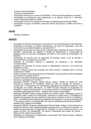 24








Processo treinee Portobello.
Processo de seleção Dotz
Participação dos alunos no evento da ADVB/SC – Fórum das Personalidades de Vendas.
Participação de professores como palestrantes e na abertura oficial do 1º Seminário
Interno: Educação Superior na PMSC.
Participação e apoio na realização da Gincana de Integração promovida pelo DAAG
Participação no grupo de trabalho criado pela reitoria para discutir a política de Ensino a
Distância.

JULHO
Recesso acadêmico.

AGOSTO



















Orientação permanente de discentes e docentes do curso de Graduação em Administração.
Orientação e discussão do Projeto interdisciplinar, em fase de implantação, junto aos
Termos do Curso de Administração no semestre 2013/1.
Participação de reuniões em conjunto com a Direção Geral, Diretores de Ensino, Pesquisa,
Extensão, Coordenação de mestrado e Chefias de Departamento e Coordenação de
Estágios acerca de assuntos estratégicos da ESAG e dos Cursos de Graduação e de
Mestrado.
Participação de reuniões com os integrantes da Empresa Júnior, a fim de orientar o
desenvolvimento de projetos de consultoria.
Avaliação de processos relativos a validações de disciplinas e de Atividades
Complementares.
Avaliação de processos de alunos quanto à integralização curricular e em termos de
dilatação de prazos.
Análise e parecer acerca dos processos de alunos quanto à migração para o currículo
implantado em 2008/1.
Análise e parecer acerca dos processos de intercâmbio de alunos junto as IES estrangeiras
para ingresso em agosto de 2013.
Análise e aprovação solicitação de afastamentos
Reuniões e orientação com a ESAG Jr.
Solicitação PRODIP Professor Fabiano Raupp. Artigos: “Gestão de Gastos em uma
Empresa do Segmento de Atividades Físicas por meio do Custeio por absorção” e
“Construindo a Transparência em Assembleias Legislativas dos Estados brasileiros: uma
investigação nos portais eletrônicos”, no XXXIII Encontro Nacional de Engenharia de
Produção. O evento ocorrerá de 08 a 11 de outubro de 2013, em Salvador/BA. Tal evento é
classificado pelo Qualis da CAPES. – Relatora Profª. Isabela Fornari Müller
Solicitação PRODIP Professor Felipe Eugênio Kich Gontijo. Artigos: “Mobilidade urbana do
transporte público coletivo em Florianópolis: panorama e análise crítica” e “Estratégias no
segmento de implantes de mama diante da suspensão do comércio em 2012: um estudo de
caso”, no XXXIII Encontro Nacional de Engenharia de Produção. O evento ocorrerá de 08 a
11 de outubro de 2013, em Salvador/BA. Tal evento é classificado pelo Qualis da CAPES. –
Relatora Profª. Isabela Fornari Müller
Solicitação PRODIP Professora Isabela Regina Fornari Müller. Artigos: “Um levantamento e
análise da literatura sobre desaprendizagem organizacional no contexto da inovação”, no
XXXIII Encontro Nacional de Engenharia de Produção. O evento ocorrerá de 08 a 11 de
outubro de 2013, em Salvador/BA. Tal evento é classificado pelo Qualis da CAPES. –
Relatora Profª. Isabela Fornari Müller
Solicitação de Progressão por Desempenho. Interessada Prof.ª Denise Pinheiro. Relatora
Profª. Isabela Fornari Müller.

 