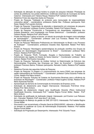 25























Solicitação de alteração de carga horária no projeto de pesquisa intitulado “Prestação de
contas de prefeituras nos portais eletrônicos: evidências empíricas de municípios de Santa
Catarina”. Interessado prof. Fabiano Raupp. Relatora Profª. Isabela Fornari Müller
Relatórios Finais das seguintes Ações de Pesquisa:
Projeto de Pesquisa "Validação de protocolo para mensuração de responsabilidade
corporativa global" - coordenadora: professora Clerilei Bier. Professor participante: Ruth
Rossi; Relator Prof Leandro Schmitz.
Projeto de Pesquisa "Capacidade de absorção e desempenho em empresas de pequeno
porte" - Coordenador: professor Everton Cancellier. Relator Prof Fabiano Raupp.
Projeto de Pesquisa "Construindo a Transparência em Assembleias Legislativas dos
Estados Brasileiros: uma Investigação nos Portais Eletrônicos" - Coordenador: professor
Fabiano Raupp. Relatora Profª Jane Pereira.
Projeto de Pesquisa "Laptop na escola: um estudo da produção da imagem como estratégia
de aprendizagem" - Coordenador: professor José Luiz Fonseca. Relator Prof. Carlos
Eduardo Freitas da Cunha.
Projeto de Pesquisa "Mestrados Profissionais em Administração no Brasil e seu Processo
de Avaliação" - Coordenadora: professora Graziela Dias Alperstedt. Relator Prof Nério
Amboni.
Projeto de Pesquisa "Abordagens epistemológicas da produção científica dos Grupos de
Pesquisa em Aprendizagem Organizacional no Brasil." - Coordenador: professor Nério
Amboni. Relatora Profª Ruth Rossi
Projeto de Pesquisa "Perfil, Formação, Atuação e Oportunidades de Trabalho ao
Administrador das regiões do Estado de Santa Catarina." - Coordenador: professor Nério
Amboni. Relator Prof Everton Cancellier.
Projeto de Pesquisa "Aplicação da Análise Vertical na Determinação da Estrutura das
Demonstrações Financeiras das Empresas por Setor da Economia" - Coordenador:
professor Francisco Baima. Professor participante: Reinaldo Coelho; Relatora Profª Isabela
Müller
Relatórios Parciais das seguintes Ações de Pesquisa:
Projeto de Pesquisa "A imagem e o posicionamento da marca ESAG nas empresas da
região metropolitana de Florianópolis." - Coordenador: professor Carlos Eduardo Freitas da
Cunha. Relator Prof Nério Amboni.
Projeto de Pesquisa "Estudos de Cadeias de Suprimentos Reversas para a eficiência de
Empresas de Reciclagem" - Coordenador: professor Felipe Eugênio Gontijo. Relatora Profª
Maria Aparecida Pascale.
Apresentação da Semana de Comemoração do Aniversário da Empresa Junior.
Solicitação de afastamento para Viagem Internacional. Interessado Prof.Omar Omar.
Relator Prof. Nério Amboni.
Solicitação de afastamento integral para Qualificação Docente (Plano Institucional
Qualificação Docente). Interessada Prof ª Isabela Regina Fornari Müller. Relator Profº
Nério Amboni.
Solicitação de gratificação de dedicação integral. Interessado: prof Everton Luis Pelizzaro
de L. Cancelier. Relatora: Profª Jane Iara P. da Costa
Apresentação do Balanço da gestão do DAE 2011/2013. Interessada: Prof Isabela Regina
Fornari Müller
Documento a ser encaminhado a Direção Geral da ESAG/UDESC, referente a Modificação
na entrada do vestibular do Curso de Administração Empresarial. Relatora: Prof Isabela
Regina Fornari Müller
Solicitação de Progressão por Desempenho. Interessado: Prof. Eduardo Trauer.

 