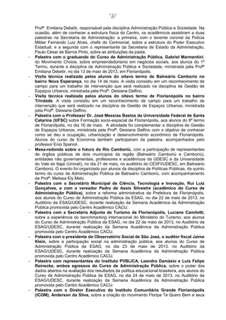 27





















Profª. Emiliana Debetir, responsável pela disciplina Administração Pública e Sociedade. Na
ocasião, além de conhecer a estrutura física do Centro, os acadêmicos assistiram a duas
palestras na Secretaria de Administração: a primeira, com o tenente coronel da Polícia
Militar Fernando Luiz Alves, chefe do Cerimonial, sobre a estrutura do Poder Executivo
Estadual; e a segunda com o representante da Secretaria de Estado da Administração,
Paulo César de Barros Pinto, sobre as atribuições da pasta.
Palestra com o graduando do Curso de Administração Pública, Gabriel Marmentini,
do Movimento Choice, sobre empreendedorismo em negócios sociais, aos alunos do 1º
Termo, durante a disciplina de Administração Pública e Sociedade, ministrada pela Profª
Emiliana Debetir, no dia 13 de maio de 2013, em Florianópolis.
Visita técnica realizada pelos alunos do oitavo termo de Balneário Camboriú no
bairro Nova Esperança, no dia 14 de maio. A visita consistiu em um reconhecimento de
campo para um trabalho de intervenção que será realizado na disciplina de Gestão de
Espaços Urbanos, ministrada pela Profª. Deisiane Delfino.
Visita técnica realizada pelos alunos do oitavo termo de Florianópolis no bairro
Trindade. A visita consistiu em um reconhecimento de campo para um trabalho de
intervenção que será realizado na disciplina de Gestão de Espaços Urbanos, ministrada
pela Profª. Deisiane Delfino.
Palestra com o Professor Dr. José Messias Bastos da Universidade Federal de Santa
Catarina (UFSC) sobre Formação socio-espacial de Florianópolis, aos alunos do 8º termo
de Florianópolis, no dia 16 de maio. A atividade foi complementar a disciplina de Gestão
de Espaços Urbanos, ministrada pela Profª. Deisiane Delfino com o objetivo de conhecer
como se deu a ocupação, urbanização e desenvolvimento econômico de Florianópolis.
Alunos do curso de Economia também participaram da palestra, acompanhados pelo
professor Enio Spaniol.
Mesa-redonda sobre o futuro do Rio Camboriú, com a participação de representantes
de órgãos públicos de dois munícipios da região (Balneário Camboriú e Camboriú),
entidades não governamentais, professores e acadêmicos da UDESC e da Universidade
do Vale do Itajaí (Univali), no dia 21 de maio, no auditório do CESFI/UDESC, em Balneário
Camboriú. O evento foi organizado por alunos da disciplina de Políticas Públicas, do quinto
termo do curso de Administração Pública de Balneário Camboriú, com acompanhamento
da Profª. Melissa Ely Melo.
Palestra com o Secretário Municipal de Ciência, Tecnologia e Inovação, Rui Luiz
Gonçalves, e com o vereador Pedro de Assis Silvestre (acadêmico do Curso de
Administração Pública), sobre a reforma administrativa da Prefeitura de Florianópolis,
aos alunos do Curso de Administração Pública da ESAG, no dia 22 de maio de 2013, no
Auditório da ESAG/UDESC, durante realização da Semana Acadêmica da Administração
Pública promovida pelo Centro Acadêmico CACIJ.
Palestra com a Secretária Adjunta de Turismo de Florianópolis, Luciane Camilotti,
sobre a experiência do benchmarking internacional do Ministério do Turismo, aos alunos
do Curso de Administração Pública da ESAG, no dia 22 de maio de 2013, no Auditório da
ESAG/UDESC, durante realização da Semana Acadêmica da Administração Pública
promovida pelo Centro Acadêmico CACIJ.
Palestra com o presidente do Observatório Social de São José, o auditor fiscal Jaime
Klein, sobre a participação social na administração pública, aos alunos do Curso de
Administração Pública da ESAG, no dia 23 de maio de 2013, no Auditório da
ESAG/UDESC, durante realização da Semana Acadêmica da Administração Pública
promovida pelo Centro Acadêmico CACIJ.
Palestra com representantes do Instituto PVBLICA, Leandro Damásio e Luis Felipe
Reinecke, ambos egressos do Curso de Administração Pública, sobre o poder dos
dados abertos na avaliação dos resultados da política educacional brasileira, aos alunos do
Curso de Administração Pública da ESAG, no dia 24 de maio de 2013, no Auditório da
ESAG/UDESC, durante realização da Semana Acadêmica da Administração Pública
promovida pelo Centro Acadêmico CACIJ.
Palestra com o Diretor Executivo do Instituto Comunitário Grande Florianópolis
(ICOM), Anderson da Silva, sobre a criação do movimento Floripa Te Quero Bem e seus

 