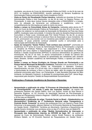 28









resultados, aos alunos do Curso de Administração Pública da ESAG, no dia 24 de maio de
2013, no Auditório da ESAG/UDESC, durante realização da Semana Acadêmica da
Administração Pública promovida pelo Centro Acadêmico CACIJ.
Visita ao Centro de Visualização Floripa Interativa, realizada por docentes do Curso de
Administração Pública e dois mestrandos, no dia 24 de maio, no Sapiens Parque, em
Florianópolis. A visita deve motivar futuras interações entre a ESAG/UDESC e o projeto,
tanto na utilização da ferramenta por professores e acadêmicos, como no
compartilhamento de informações por parte do centro de ensino.
Saídas a campo na Comunidade Areias do Campeche, realizadas pelos alunos do 7º
termo do Curso de Administração Pública de Florianópolis, nos dias 20 e 25 de maio, com
o objetivo de colaborar na restruturação da Associação de Moradores da Praia das Areias
(AMPA), localizada nesta comunidade. A iniciativa faz parte da disciplina Desenvolvimento
Comunitário e Poder Local, ministrada pelo Prof. Daniel Pinheiro. No dia 20, os alunos
foram até a comunidade conhecer a estrutura física da Associação e seus moradores. No
dia 25, promoveram uma reunião com os moradores para debater sobre a importância da
Associação. O grupo pretende continuar prestando auxílio à comunidade para a
restruturação administrativa da Associação.
Ações da Campanha “Gestor Público: Você conhece essa carreira?”, promovida por
acadêmicos do 5º termo do Curso de Administração Pública de Florianópolis e originada
na disciplina de Políticas Públicas, cujo responsável é o Prof. Leonardo Secchi. A
campanha tem como objetivo a implementação da carreira de Especialista em Políticas
Públicas e Gestão Governamental (EPPGG) na estrutura administrativa da prefeitura de
Florianópolis. No dia 27 de maio, os alunos compareceram à sessão da Câmara dos
Vereadores da Capital, onde a proposta foi apresentada aos vereadores pelo vereador
Pedro Silvestre, também acadêmico de Administração Pública, e apoiada por todos os
presentes.
Saídas a campo ao Parque Ecológico do Córrego Grande em Florianópolis e ao
Parque Natural Municipal de Balneário Camboriú, realizadas com os alunos do 6º termo
do Curso de Administração Pública de Florianópolis e Balneário Camboriú,
respectivamente, nos dias 10 e 29 de maio, com o objetivo é proporcionar aos estudantes
a oportunidade de conhecer a flora e a fauna da região, além de projetos de educação
ambiental promovidos pela Floran, em Florianópolis, e pela Secretaria Municipal de Meio
Ambiente, em Balneário Camboriú. A atividade foi acompanhada pela Profª. Janice Bogo,
responsável pela disciplina “Gestão da Responsabilidade Socioambiental”.

Publicações e Produção Acadêmica de Docentes e Discentes:







Apresentação e publicação do artigo “O Processo de Urbanização do Distrito Sede
de Florianópolis/SC: um estudo a partir das Inserções Sociais”, de autoria dos
professores Deisiane dos Santos Delfino, Enio Luiz Spaniol, Ivoneti da Silva Ramos e
Samantha Buglione, no XV Encontro da Associação Nacional de Pós-Graduação e
Pesquisa em Planejamento Urbano e Regional – ENAPUR, que aconteceu entre os dias 20
e 24 de maio em Recife/PE.
Apresentação e publicação do artigo “Controle Social no Brasil – Estadocêntrico ou
Sociocêntrico? Evidências da 1ª Conferência Nacional sobre Transparência e
Controle Social, Consocial” de autoria dos professores Enio Luiz Spaniol e Paula Chies
Schommer e do pesquisador Jeferson Dahmer no VII Encontro Nacional de Pesquisadores
em Gestão Social – ENAPEGS: Territórios em Movimento, Caminhos e Descaminhos da
Gestão Social e Ambiental, que aconteceu entre os dias 27 e 29 de maio em Belém/PA.
Apresentação e publicação do artigo “Medida Socioeducativa de Internação: a
Percepção dos Adolescentes Internos do CIP/CER de Itajaí, SC”, de autoria da
egressa do Curso de Administração Pública Juliana Giraldi Passos e da professora
Emiliana Debetir, no VII Encontro Nacional de Pesquisadores em Gestão Social –

 