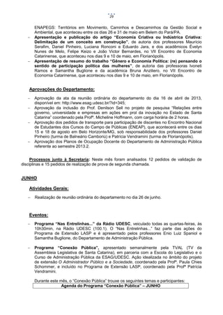 29





ENAPEGS: Territórios em Movimento, Caminhos e Descaminhos da Gestão Social e
Ambiental, que aconteceu entre os dias 26 e 31 de maio em Belem do Pará/PA.
Apresentação e publicação do artigo “Economia Criativa ou Indústrica Criativa:
Delimitação de um conceito em construção”, de autoria dos professores Maurício
Serafim, Daniel Pinheiro, Luciana Ronconi e Eduardo Jara, e dos acadêmicos Évelyn
Nunes de Melo, Felipe Keizo e João Victor Bernardes, no VII Encontro de Economia
Catarinense, que aconteceu nos dias 9 e 10 de maio, em Florianópolis.
Apresentação de resumo do trabalho “Gênero e Economia Política: (re) pensando o
sentido de participação política das mulheres”, de autoria das professoras Ivoneti
Ramos e Samantha Buglione e da acadêmica Bruna Anziliero, no VII Encontro de
Economia Catarinense, que aconteceu nos dias 9 e 10 de maio, em Florianópolis.

Aprovações do Departamento:






Aprovação da ata da reunião ordinária do departamento do dia 16 de abril de 2013,
disponível em: http://www.esag.udesc.br/?id=345;
Aprovação da inclusão do Prof. Denilson Sell no projeto de pesquisa “Relações entre
governo, universidade e empresas em ações em prol da inovação no Estado de Santa
Catarina” coordenado pela Profª. Micheline Hoffmann, com carga horária de 2 horas.
Aprovação dos pedidos de transporte para participação de discentes no Encontro Nacional
de Estudantes dos Cursos do Campo de Públicas (ENEAP), que acontecerá entre os dias
15 e 18 de agosto em Belo Horizonte/MG, sob responsabilidade dos professores Daniel
Pinheiro (turma de Balneário Camboriú) e Patrícia Vendramini (turma de Florianópolis).
Aprovação dos Planos de Ocupação Docente do Departamento de Administração Pública
referente ao semestre 2013.2.

Processos junto à Secretaria: Neste mês foram analisados 12 pedidos de validação de
disciplinas e 15 pedidos de realização de prova de segunda chamada.

JUNHO
Atividades Gerais:


Realização de reunião ordinária do departamento no dia 26 de junho.

Eventos:


Programa “Nas Entrelinhas...” da Rádio UDESC, veiculado todas as quartas-feiras, às
10h30min, na Rádio UDESC (100.1). O “Nas Entrelinhas...” faz parte das ações do
Programa de Extensão LASP e é apresentado pelos professores Enio Luiz Spaniol e
Samantha Buglione, do Departamento de Administração Pública.



Programa “Conexão Pública”, apresentado semanalmente pela TVAL (TV da
Assembleia Legislativa de Santa Catarina), em parceria com a Escola do Legislativo e o
Curso de Administração Pública da ESAG/UDESC. Ação idealizada no âmbito do projeto
de extensão O Administrador Público e a Sociedade, coordenado pela Profª. Paula Chies
Schommer, e incluído no Programa de Extensão LASP, coordenado pela Profª Patrícia
Vendramini.
Durante este mês, o “Conexão Pública” trouxe os seguintes temas e participantes:
Agenda do Programa “Conexão Pública” – JUNHO

 
