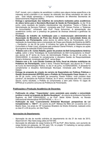 31











Profª. Ivoneti, com o objetivo de sensibilizar o público para alguns temas específicos e de
interesse social e também é um espaço de extensão dos temas estudados em sala de
aula. Esta edição apresentou e comparou indicadores de diferentes Secretarias de
Desenvolvimento Regional (SDRs).
Entrega e apresentação dos trabalhos de consultoria realizados pelos acadêmicos
do oitavo termo para a Secretaria Municipal de Saúde de Florianópolis, no dia 18 de
junho, como resultado de trabalho interdisciplinar das disciplinas “Teoria e Prática de
Administração de Serviços Públicos”, ministrada pela Profª. Sulivan Fischer, e “Sistemas
de Accountability”, ministrada pela Profª. Paula Schommer. A apresentação dos
acadêmicos contou com a presença de gestores de diversas diretorias e gerências da
secretaria.
Finalização do trabalho de mobilização para a reestruturação administrativa da
Associação de Moradores da Praia das Areias (Ampa), na comunidade Areias do
Campeche, em Florianópolis, pelos alunos do sétimo termo de Florianópolis, com a
realização da Assembleia para a composição de Chapa para Eleição da Diretoria da AMPA
– Campeche, no dia 20 de junho. A iniciativa fez parte da disciplina Desenvolvimento
Comunitário e Poder Local, ministrada pelo professor Daniel Pinheiro, e integrou as ações
do programa de extensão ESAG Comunidade.
Palestra com o Sr. Carlos Rabello, gestor de produto da Dell Computadores América
Latina, sobre o tema “Estratégias de Sustentabilidade da Dell Computadores no Brasil”
aos alunos do 6º termo do Curso de Administração Pública, no dia 21 de junho, na
ESAG/UDESC. A atividade foi complementar à disciplina Gestão da Responsabilidade
Social e Ambiental, ministrada pela Profª. Janice Bogo.
Palestra com o Sr. Luiz Cláudio Cardoso de Faria, fiscal de tributos mobiliários da
Prefeitura de Florianópolis, sobre o tema “Tributos Municipais” aos alunos do 7º termo
do Curso de Administração Pública, no dia 21 de junho, na ESAG/UDESC. A atividade foi
complementar à disciplina Administração Municipal, ministrada pela Profª. Emiliana
Debetir.
Entrega da proposta de criação da carreira de Especialista em Políticas Públicas e
Gestão Governamental (EPPGG) para o Prefeito de Florianópolis Cesar Souza Jr., no
dia 29 de Junho, como resultado da campanha “Gestor Público: você conhece essa
carreira?” da disciplina de Políticas Públicas, do 5º termo, ministrada pelo Prof. Leonardo
Secchi. Como resultado, o Prefeito se comprometeu a abrir pelo menos 10 vagas de
EPPGG já no próximo concurso da Prefeitura de Florianópolis.

Publicações e Produção Acadêmica de Docentes:




Publicação do artigo “‘Capacidades’ como postulado para ampliar a comunidade
jurídica e moral na proposta de Martha Nussbaum”, de autoria da professora Samantha
Buglione, do DAP ESAG/UDESC, e da Profª. Neide Köhler Schulte, na Revista
Internacional Interdisciplinar INTERTHESIS, v. 10, n. 1.
Publicação da tese “Licenciamento Ambiental Municipal: perspectivas da Lei
Complementar n. 140/11”, de autoria da profª. Melissa Ely Melo em co-autoria com Liz
Beatriz Sass, nos anais do 18º Congresso Brasileiro de Direito Ambiental, realizado entre
os dias 01 e 05 de junho, em São Paulo.

Aprovações do Departamento:



Aprovação da ata da reunião ordinária do departamento do dia 21 de maio de 2013,
disponível em: http://www.esag.udesc.br/?id=345;
Aprovação de alteração de carga horária do PTI da Profª. Aline Santos, com aumento de
carga horária em pesquisa, de 10h para 13h, no projeto “O marketing no serviço público
municipal: da filosofia à prática gerencial”.

 