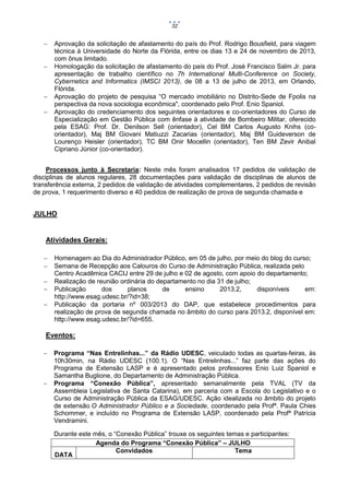 32







Aprovação da solicitação de afastamento do país do Prof. Rodrigo Bousfield, para viagem
técnica à Universidade do Norte da Flórida, entre os dias 13 e 24 de novembro de 2013,
com ônus limitado.
Homologação da solicitação de afastamento do país do Prof. José Francisco Salm Jr. para
apresentação de trabalho científico no 7h International Multi-Conference on Society,
Cybernetics and Informatics (IMSCI 2013), de 08 a 13 de julho de 2013, em Orlando,
Flórida.
Aprovação do projeto de pesquisa “O mercado imobiliário no Distrito-Sede de Fpolis na
perspectiva da nova sociologia econômica", coordenado pelo Prof. Enio Spaniol.
Aprovação do credenciamento dos seguintes orientadores e co-orientadores do Curso de
Especialização em Gestão Pública com ênfase à atividade de Bombeiro Militar, oferecido
pela ESAG: Prof. Dr. Denilson Sell (orientador), Cel BM Carlos Augusto Knihs (coorientador), Maj BM Giovani Matiuzzi Zacarias (orientador), Maj BM Guideverson de
Lourenço Heisler (orientador), TC BM Onir Mocellin (orientador), Ten BM Zevir Anibal
Cipriano Júnior (co-orientador).

Processos junto à Secretaria: Neste mês foram analisados 17 pedidos de validação de
disciplinas de alunos regulares, 28 documentações para validação de disciplinas de alunos de
transferência externa, 2 pedidos de validação de atividades complementares, 2 pedidos de revisão
de prova, 1 requerimento diverso e 40 pedidos de realização de prova de segunda chamada e

JULHO

Atividades Gerais:






Homenagem ao Dia do Administrador Público, em 05 de julho, por meio do blog do curso;
Semana de Recepção aos Calouros do Curso de Administração Pública, realizada pelo
Centro Acadêmica CACIJ entre 29 de julho e 02 de agosto, com apoio do departamento;
Realização de reunião ordinária do departamento no dia 31 de julho;
Publicação
dos
planos
de
ensino
2013.2,
disponíveis
em:
http://www.esag.udesc.br/?id=38;
Publicação da portaria nº 003/2013 do DAP, que estabelece procedimentos para
realização de prova de segunda chamada no âmbito do curso para 2013.2, disponível em:
http://www.esag.udesc.br/?id=655.

Eventos:




Programa “Nas Entrelinhas...” da Rádio UDESC, veiculado todas as quartas-feiras, às
10h30min, na Rádio UDESC (100.1). O “Nas Entrelinhas...” faz parte das ações do
Programa de Extensão LASP e é apresentado pelos professores Enio Luiz Spaniol e
Samantha Buglione, do Departamento de Administração Pública.
Programa “Conexão Pública”, apresentado semanalmente pela TVAL (TV da
Assembleia Legislativa de Santa Catarina), em parceria com a Escola do Legislativo e o
Curso de Administração Pública da ESAG/UDESC. Ação idealizada no âmbito do projeto
de extensão O Administrador Público e a Sociedade, coordenado pela Profª. Paula Chies
Schommer, e incluído no Programa de Extensão LASP, coordenado pela Profª Patrícia
Vendramini.
Durante este mês, o “Conexão Pública” trouxe os seguintes temas e participantes:
Agenda do Programa “Conexão Pública” – JULHO
Convidados
Tema
DATA

 