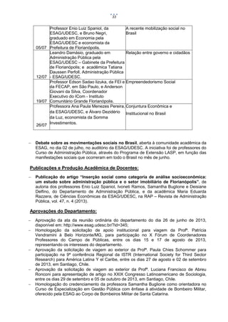33

05/07

12/07

19/07

26/07



Professor Enio Luiz Spaniol, da
A recente mobilização social no
ESAG/UDESC, e Bruno Negri,
Brasil
graduado em Economia pela
ESAG/UDESC e economista da
Prefeitura de Florianópolis.
Leandro Damásio, graduado em
Relação entre governo e cidadãos
Administração Pública pela
ESAG/UDESC – Gabinete da Prefeitura
de Florianópolis; e acadêmica Tatiana
Daussen Perfoll, Administração Pública
- ESAG/UDESC.
Professor Edson Sadao Iizuka, da FEI e Empreendedorismo Social
da FECAP, em São Paulo, e Anderson
Giovani da Silva, Coordenador
Executivo do ICom - Instituto
Comunitário Grande Florianópolis.
Professora Ana Paula Menezes Pereira, Conjuntura Econômica e
da ESAG/UDESC, e Álvaro Dezidério Institucional no Brasil
da Luz, economista da Somma
Investimentos.

Debate sobre as movimentações sociais no Brasil, aberta à comunidade acadêmica da
ESAG, no dia 02 de julho, no auditório da ESAG/UDESC. A iniciativa foi de professores do
Curso de Administração Pública, através do Programa de Extensão LASP, em função das
manifestações sociais que ocorreram em todo o Brasil no mês de junho.

Publicações e Produção Acadêmica de Docentes:


Publicação do artigo “Inserção social como categoria de análise socioeconômica:
um estudo sobre administração pública e o setor imobiliário de Florianópolis”, de
autoria dos professores Enio Luiz Spaniol, Ivoneti Ramos, Samantha Buglione e Deisiane
Delfino, do Departamento de Administração Pública, e da acadêmica Maria Eduarda
Razzera, de Ciências Econômicas da ESAG/UDESC, na RAP – Revista de Administração
Pública, vol. 47, n. 4 (2013).

Aprovações do Departamento:








Aprovação da ata da reunião ordinária do departamento do dia 26 de junho de 2013,
disponível em: http://www.esag.udesc.br/?id=345;
Homologação da solicitação de apoio institucional para viagem da Profª. Patrícia
Vendramini à Belo Horizonte/MG, para participação no X Fórum de Coordenadores
Professores do Campo de Públicas, entre os dias 15 e 17 de agosto de 2013,
representando os interesses do departamento.
Aprovação da solicitação de viagem ao exterior da Profª. Paula Chies Schommer para
participação na 9ª conferência Regional da ISTR (International Society for Third Sector
Research) para América Latina Y el Caribe, entre os dias 27 de agosto e 02 de setembro
de 2013, em Santiago, Chile.
Aprovação da solicitação de viagem ao exterior da Profª. Luciana Francisco de Abreu
Ronconi para apresentação de artigo no XXIX Congresso Latinoamericano de Sociologia,
entre os dias 29 de setembro e 05 de outubro de 2013, em Santiago, Chile.
Homologação do credenciamento da professora Samantha Buglione como orientadora no
Curso de Especialização em Gestão Pública com ênfase à atividade de Bombeiro Militar,
oferecido pela ESAG ao Corpo de Bombeiros Militar de Santa Catarina.

 