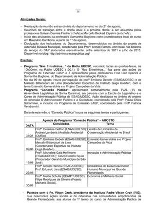 35

Atividades Gerais:
 Realização de reunião extraordinária do departamento no dia 21 de agosto;
 Reuniões de transição entre a chefia atual e a próxima chefia, a ser assumida pelos
professores Sulivan Desirée Fischer (chefe) e Marcello Beckert Zapelini (subchefe);
 Início das atividades da professora Samantha Buglione como coordenadora local do curso
em Balenário Camboriú, a partir de 1º de agosto.
 Divulgação dos Indicadores do Departamento, desenvolvidos no âmbito do projeto de
extensão Bússola Municipal, coordenado pela Profª. Ivoneti Ramos, com base nos boletins
de serviço do DAP elaborados mensalmente, entre setembro de 2011 e julho de 2013.
Disponível no blog: http://administracaopublica.org/
Eventos:
 Programa “Nas Entrelinhas...” da Rádio UDESC, veiculado todas as quartas-feiras, às
10h30min, na Rádio UDESC (100.1). O “Nas Entrelinhas...” faz parte das ações do
Programa de Extensão LASP e é apresentado pelos professores Enio Luiz Spaniol e
Samantha Buglione, do Departamento de Administração Pública.
 No dia 09 de agosto, houve participação da profª Emiliana Debetir (ESAG/UDESC) e de
Marcelo Bittencourt de Lima (Coordenador Esportivo do Instituto Guga Kuerten) com o
tema Extensão Universitária e o Projeto Campeões da Vida.
 Programa “Conexão Pública”, apresentado semanalmente pela TVAL (TV da
Assembleia Legislativa de Santa Catarina), em parceria com a Escola do Legislativo e o
Curso de Administração Pública da ESAG/UDESC. Ação idealizada no âmbito do projeto
de extensão O Administrador Público e a Sociedade, coordenado pela Profª. Paula Chies
Schommer, e incluído no Programa de Extensão LASP, coordenado pela Profª Patrícia
Vendramini.
Durante este mês, o “Conexão Pública” trouxe os seguintes temas e participantes:

DATA

02/08

09/08

16/08

23/08

30/08


Agenda do Programa “Conexão Pública” – AGOSTO
Convidados
Tema
Profª. Deisiane Delfino (ESAG/UDESC); Gestão de Unidades de
Andrea Lamberts (Analista Ambiental Conservação Ambiental no Brasil
ICMBio)
Profª. Emiliana Debetir (ESAG/UDESC); Extensão Universitária e o Projeto
Marcelo Bittencourt de Lima
Campeões da Vida
(Coordenador Esportivo do Instituto
Guga Kuerten)
Profª. Micheline Gaia Hoffmann
Inovação e Administração Pública
(ESAG/UDESC); Clóvis Renato Squio
(Procurador-Geral do Município de São
José).
Profª. Ivoneti Ramos (ESAG/UDESC); Indicadores de Desenvolvimento
Prof. Eduardo Jara (ESAG/UDESC).
Humano Municipal na Grande
Florianópolis
Profª. Neide Schulte (CEART/UDESC); Economia e Malharia Social
Filipe Rodrigues da Silveira (Projeto
Malharia Social).

Palestra com o Pe. Vilson Groh, presidente do Instituto Padre Vilson Groh (IVG),
que desenvolve ações sociais e de cidadania nas comunidades empobrecidas da
Grande Florianópolis, aos alunos do 1º termo do curso de Administração Pública de

 