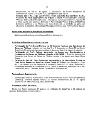 36



Florianópolis, no dia 02 de agosto. A organização do Centro Acadêmico de
Administração Pública V de Julho (CACIJ) em parceria com o DAP.
Palestra com o Sr. Jorge Luiz Hermes Júnior, Arquiteto, Representante CAIXA,
Gerencia de Filial Desenvolvimento Urbano e Rural Florianópolis/SC, intitulada
"Atuação da Caixa Econômica Federal - reflexos nos municípios brasileiros", nos dias 14
e 16 de agosto, para os alunos do Curso de Administração Pública da ESAG/UDESC de
Balneário Camboriú e de Florianópolis respectivamente. A atividade fez parte das
atividades da disciplina Administração Municipal, ministrada pela Profª. Emiliana Debetir.

Publicações e Produção Acadêmica de Docentes:
Não houve publicações e produções acadêmicas de docentes.

Participação Docente em eventos externos:
 Participação do Prof. Daniel Pinheiro no XII Encontro Nacional dos Estudantes do
Campo de Públicas, realizado entre os dias 15 e 18 de agosto, em Caeté, Minas Gerais.
O professor foi responsável por acompanhar os discentes durante a viagem de estudos.
 Participação da Profª. Patrícia Vendramini no Fórum dos Coordenadores e
Professores do Campo de Públicas, durante o XII ENEAP – Encontro Nacional dos
Estudantes dos Cursos do Campo de Públicas, no dia 16 de agosto, em Caeté, Minas
Geiras.
 Participação da Profª. Paula Schommer na conferência da International Society for
Third Sector Research – América Latina e Caribe (ISTR-LAC), em Santiago do Chile,
de 27 de agosto a 02 de setembro. A professora participou do painel “Participación
ciudadana y la reivindicación del Derecho a la Ciudad. Experiencias en el marco de la Red
Latinoamericana por Ciudades Justas, Democráticas y Sustentables”.
Aprovações do Departamento:
 Manifestação contrária à abertura do curso de Administração Pública no CESFI (Balneário
Camboriú), conforme decisão tomada na reunião extraordinária de 21 de agosto
(disponível em: http://www.esag.udesc.br/?id=345).
Processos junto à Secretaria:
Neste mês foram analisados 81 pedidos de validação de disciplinas e 02 pedidos de
validação de atividades complementares.

 