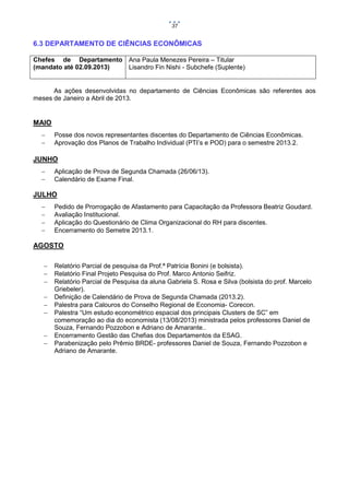 37

6.3 DEPARTAMENTO DE CIÊNCIAS ECONÔMICAS
Chefes de Departamento Ana Paula Menezes Pereira – Titular
(mandato até 02.09.2013)
Lisandro Fin Nishi - Subchefe (Suplente)

As ações desenvolvidas no departamento de Ciências Econômicas são referentes aos
meses de Janeiro a Abril de 2013.

MAIO



Posse dos novos representantes discentes do Departamento de Ciências Econômicas.
Aprovação dos Planos de Trabalho Individual (PTI’s e POD) para o semestre 2013.2.

JUNHO



Aplicação de Prova de Segunda Chamada (26/06/13).
Calendário de Exame Final.

JULHO





Pedido de Prorrogação de Afastamento para Capacitação da Professora Beatriz Goudard.
Avaliação Institucional.
Aplicação do Questionário de Clima Organizacional do RH para discentes.
Encerramento do Semetre 2013.1.

AGOSTO









Relatório Parcial de pesquisa da Prof.ª Patrícia Bonini (e bolsista).
Relatório Final Projeto Pesquisa do Prof. Marco Antonio Seifriz.
Relatório Parcial de Pesquisa da aluna Gabriela S. Rosa e Silva (bolsista do prof. Marcelo
Griebeler).
Definição de Calendário de Prova de Segunda Chamada (2013.2).
Palestra para Calouros do Conselho Regional de Economia- Corecon.
Palestra “Um estudo econométrico espacial dos principais Clusters de SC” em
comemoração ao dia do economista (13/08/2013) ministrada pelos professores Daniel de
Souza, Fernando Pozzobon e Adriano de Amarante..
Encerramento Gestão das Chefias dos Departamentos da ESAG.
Parabenização pelo Prêmio BRDE- professores Daniel de Souza, Fernando Pozzobon e
Adriano de Amarante.

 