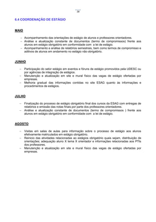 38

6.4 COORDENAÇÃO DE ESTÁGIO

MAIO
 Acompanhamento das orientações de estágio de alunos e professores orientadores.
 Análise e atualização constante de documentos (termo de compromissos) frente aos
alunos em estágio obrigatório em conformidade com a lei de estágio.
 Acompanhamento e análise de relatórios semestrais, bem como termos de compromisso e
aditivos de alunos em andamento no estágio não obrigatório.

JUNHO




Participação do setor estágio em eventos e fóruns de estágio promovidos pela UDESC ou
por agências de integração de estágios.
Manutenção e atualização em site e mural físico das vagas de estágio ofertadas por
empresas.
Melhoria gradual das informações contidas no site ESAG quanto às informações e
procedimentos de estágios.

JULHO



Finalização do processo de estágio obrigatório final dos cursos da ESAG com entregas de
relatórios e emissão das notas finais por parte dos professores orientadores.
Análise e atualização constante de documentos (termo de compromissos ) frente aos
alunos em estágio obrigatório em conformidade com a lei de estágio.

AGOSTO




Visitas em salas de aulas para informação sobre o processo de estágio aos alunos
efetivamente matriculados em estágio obrigatório.
Reinicio das atividades relacionadas ao estágios obrigatório quais sejam, distribuição de
orientações; adequação aluno X tema X orientador e informações relacionadas aos PTIs
dos professores.
Manutenção e atualização em site e mural físico das vagas de estágio ofertadas por
empresas.

 