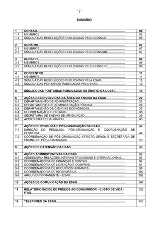 4

SUMÁRIO

1
1.1
1.2

CONSAD............................................................................................................
MEMBROS.........................................................................................................
SÚMULA DAS RESOLUÇÕES PUBLICADAS PELO CONSAD........................

05
05
05

2
2.1
2.2

CONSUNI...........................................................................................................
MEMBROS.........................................................................................................
SÚMULA DAS RESOLUÇÕES PUBLICADAS PELO CONSUNI......................

07
07
07

3
3.1
3.2

CONSEPE..........................................................................................................
MEMBROS.........................................................................................................
SÚMULA DAS RESOLUÇÕES PUBLICADAS PELO CONSEPE.....................

09
09
09

4
4.1
4.2
4.3

CONCENTRO.....................................................................................................
MEMBROS.........................................................................................................
SÚMULA DAS RESOLUÇÕES PUBLICADAS PELA ESAG.............................
SÚMULA DAS PORTARIAS PUBLICADAS PELA ESAG..................................

11
11
12
12

5

SÚMULA DAS PORTARIAS PUBLICADAS NO ÂMBITO DA UDESC............

14

6
6.1
6.2
6.3
6.4
6.5
6.6

AÇÕES DESENVOLVIDAS NA ÁREA DO ENSINO DA ESAG.......................
DEPARTAMENTO DE ADMINISTRAÇÃO.........................................................
DEPARTAMENTO DE ADMINISTRAÇÃO PÚBLICA........................................
DEPARTAMENTO DE CIÊNCIAS ECONÔMICAS............................................
COORDENAÇÃO DE ESTÁGIO........................................................................
SECRETARIA DE ENSINO DE GRADUAÇÃO..................................................
APOIO PSICOPEDAGÓGICO

22
22
26
37
38
39
43

7
7.1

AÇÕES DE PESQUISA E PÓS-GRADUAÇÃO DA ESAG...............................
DIREÇÃO DE PESQUISA, PÓS-GRADUAÇÃO E COORDENAÇÃO DE
PESQUISA.........................................................................................................
COORDENAÇÃO DE PÓS-GRADUAÇÃO STRICTO SENSU E SECRETARIA DE
ENSINO DE PÓS-GRADUAÇÃO.........................................

44

8

AÇÕES DE EXTENSÃO DA ESAG...................................................................

46

9
9.1
9.2
9.3
9.4
9.5
9.6

AÇÕES ADMINISTRATIVAS DA ESAG...........................................................
ASSESSORIA RELAÇÕES INTERINSTITUCIONAIS E INTERNACIONAIS....
COORDENADORIA DE FINANÇAS E CONTAS...............................................
COORDENADORIA DE LICITAÇÃO E COMPRAS...........................................
COORDENADORIA DE RECURSOS HUMANOS.............................................
COORDENADORIA DE INFORMÁTICA............................................................
ARQUIVO PERMANENTE – ESAG...................................................................

92
92
94
97
98
100
102

10

AÇÕES DE COMUNICAÇÃO DA ESAG...........................................................

104

11

RELATÓRIO ÍNDICE DE PREÇOS AO CONSUMIDOR - CUSTO DE VIDA ITAG..................................................................................................................

132

12

TELEFONES DA ESAG.....................................................................................

140

7.2

44
53

 