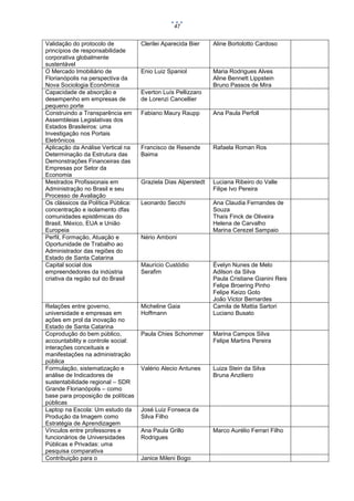 47

Validação do protocolo de
princípios de responsabilidade
corporativa globalmente
sustentável
O Mercado Imobiliário de
Florianópolis na perspectiva da
Nova Sociologia Econômica
Capacidade de absorção e
desempenho em empresas de
pequeno porte
Construindo a Transparência em
Assembleias Legislativas dos
Estados Brasileiros: uma
Investigação nos Portais
Eletrônicos
Aplicação da Análise Vertical na
Determinação da Estrutura das
Demonstrações Financeiras das
Empresas por Setor da
Economia
Mestrados Profissionais em
Administração no Brasil e seu
Processo de Avaliação
Os clássicos da Política Pública:
concentração e isolamento dfas
comunidades epistêmicas do
Brasil, México, EUA e União
Europeia
Perfil, Formação, Atuação e
Oportunidade de Trabalho ao
Administrador das regiões do
Estado de Santa Catarina
Capital social dos
empreendedores da indústria
criativa da região sul do Brasil

Clerilei Aparecida Bier

Aline Bortolotto Cardoso

Enio Luiz Spaniol

Maria Rodrigues Alves
Aline Bennett Lippstein
Bruno Passos de Mira

Relações entre governo,
universidade e empresas em
ações em prol da inovação no
Estado de Santa Catarina
Coprodução do bem público,
accountability e controle social:
interações conceituais e
manifestações na administração
pública
Formulação, sistematização e
análise de Indicadores de
sustentabilidade regional – SDR
Grande Florianópolis – como
base para proposição de políticas
públicas
Laptop na Escola: Um estudo da
Produção da Imagem como
Estratégia de Aprendizagem
Vínculos entre professores e
funcionários de Universidades
Públicas e Privadas: uma
pesquisa comparativa
Contribuição para o

Micheline Gaia
Hoffmann

Everton Luís Pellizzaro
de Lorenzi Cancellier
Fabiano Maury Raupp

Ana Paula Perfoll

Francisco de Resende
Baima

Rafaela Roman Ros

Graziela Dias Alperstedt

Luciana Ribeiro do Valle
Filipe Ivo Pereira

Leonardo Secchi

Ana Claudia Fernandes de
Souza
Thaís Finck de Oliveira
Helena de Carvalho
Marina Cerezel Sampaio

Nério Amboni

Maurício Custódio
Serafim

Évelyn Nunes de Melo
Adilson da Silva
Paula Cristiane Gianini Reis
Felipe Broering Pinho
Felipe Keizo Goto
João Victor Bernardes
Camila de Mattia Sartori
Luciano Busato

Paula Chies Schommer

Marina Campos Silva
Felipe Martins Pereira

Valério Alecio Antunes

Luiza Stein da Silva
Bruna Anziliero

José Luiz Fonseca da
Silva Filho
Ana Paula Grillo
Rodrigues

Janice Mileni Bogo

Marco Aurélio Ferrari Filho

 