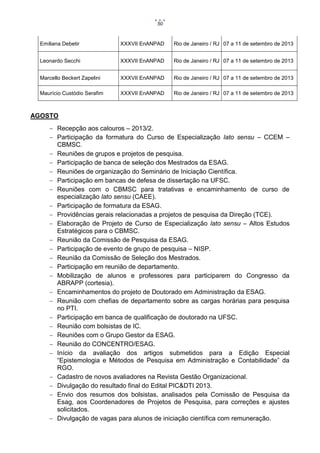 50

Emiliana Debetir

XXXVII EnANPAD

Rio de Janeiro / RJ 07 a 11 de setembro de 2013

Leonardo Secchi

XXXVII EnANPAD

Rio de Janeiro / RJ 07 a 11 de setembro de 2013

Marcello Beckert Zapelini

XXXVII EnANPAD

Rio de Janeiro / RJ 07 a 11 de setembro de 2013

Maurício Custódio Serafim

XXXVII EnANPAD

Rio de Janeiro / RJ 07 a 11 de setembro de 2013

AGOSTO
 Recepção aos calouros – 2013/2.
 Participação da formatura do Curso de Especialização lato sensu – CCEM –
CBMSC.
 Reuniões de grupos e projetos de pesquisa.
 Participação de banca de seleção dos Mestrados da ESAG.
 Reuniões de organização do Seminário de Iniciação Científica.
 Participação em bancas de defesa de dissertação na UFSC.
 Reuniões com o CBMSC para tratativas e encaminhamento de curso de
especialização lato sensu (CAEE).
 Participação de formatura da ESAG.
 Providências gerais relacionadas a projetos de pesquisa da Direção (TCE).
 Elaboração de Projeto de Curso de Especialização lato sensu – Altos Estudos
Estratégicos para o CBMSC.
 Reunião da Comissão de Pesquisa da ESAG.
 Participação de evento de grupo de pesquisa – NISP.
 Reunião da Comissão de Seleção dos Mestrados.
 Participação em reunião de departamento.
 Mobilização de alunos e professores para participarem do Congresso da
ABRAPP (cortesia).
 Encaminhamentos do projeto de Doutorado em Administração da ESAG.
 Reunião com chefias de departamento sobre as cargas horárias para pesquisa
no PTI.
 Participação em banca de qualificação de doutorado na UFSC.
 Reunião com bolsistas de IC.
 Reuniões com o Grupo Gestor da ESAG.
 Reunião do CONCENTRO/ESAG.
 Início da avaliação dos artigos submetidos para a Edição Especial
“Epistemologia e Métodos de Pesquisa em Administração e Contabilidade” da
RGO.
 Cadastro de novos avaliadores na Revista Gestão Organizacional.
 Divulgação do resultado final do Edital PIC&DTI 2013.
 Envio dos resumos dos bolsistas, analisados pela Comissão de Pesquisa da
Esag, aos Coordenadores de Projetos de Pesquisa, para correções e ajustes
solicitados.
 Divulgação de vagas para alunos de iniciação científica com remuneração.

 