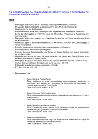 53

7.2 COORDENAÇÃO DA PÓS-GRADUAÇÃO STRICTO SENSU E SECRETARIA DE
ENSINO DE PÓS-GRADUAÇÃO
MAIO
















Publicação do Edital 02/2013 – processo seletivo para Mestrado Acadêmico;
Divulgação do Edital 02/2013 - processo seletivo para Mestrado Profissional;
Atualizações no site do Mestrado;
Encaminhamento à PROPPG da relação para pagamento dos bolsistas do PROMOP;
Envio de informações à PROPPG sobre os Mestrados Profissional e Acadêmico em
Administração;
Divulgação a alunos e professores do Mestrado de diversos periódicos e eventos da área
de administração;
Informação sobre o Mestrado Profissional e o Mestrado Acadêmico em Administração a
vários interessados;
Emissão de atestados e declarações a diversos alunos do Mestrado.
Encaminhamento de diplomas para registro;
Início do Curso de Especialização Lato Sensu em Gestão Pública com ênfase à atividade
de bombeiro militar;
Matrícula dos alunos do curso de especialização Lato Sensu em Gestão Pública com
ênfase à atividade de bombeiro militar;
Definição e divulgação do horário de aulas do segundo semestre para as Turmas 2012/2;
Análise da disponibilidade de vagas para aluno especial – 2013/2;
Publicação de edital para alunos especiais – 2013/2;
PTI dos docentes – 2013/2;

 Defesas ocorridas;
 Aluno: Carolina Pizolati Farah
Título: Alinhamento entre competências organizacionais, funcionais e
individuais: um estudo em empresas de tecnologia da informação e
comunicação na grande Florianópolis
Data: 02/05/2013 - Hora: 14:00
 Aluno: Francisco Dimitrius Comiotto
Título: A pós-venda como ferramenta de gestão de relacionamento no setor
automobilístico
Data: 09/05/2013 - Hora: 14:00
 Aluno: Marcelo Carvalho de Amorim
Título: Características do ciclo de vidas das organizações em empresas de
base tecnológica graduadas – um estudo multicaso
Data: 10/05/2013 – Hora: 14:00
 Aluno: Iara Ibelli Nakao
Título: Relacionamento de negócios entre médicos veterinários e a força de
vendas de distribuidores de medicamentos
Data: 16/05/2013 – Hora: 14:00

 