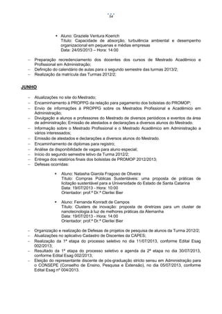 54

 Aluno: Graziele Ventura Koerich
Título: Capacidade de absorção, turbulência ambiental e desempenho
organizacional em pequenas e médias empresas
Data: 24/05/2013 – Hora: 14:00




Preparação recredenciamento dos docentes dos cursos de Mestrado Acadêmico e
Profissional em Administração;
Definição do calendário de aulas para o segundo semestre das turmas 2013/2;
Realização da matrícula das Turmas 2012/2;

JUNHO












Atualizações no site do Mestrado;
Encaminhamento à PROPPG da relação para pagamento dos bolsistas do PROMOP;
Envio de informações à PROPPG sobre os Mestrados Profissional e Acadêmico em
Administração;
Divulgação a alunos e professores do Mestrado de diversos periódicos e eventos da área
de administração; Emissão de atestados e declarações a diversos alunos do Mestrado.
Informação sobre o Mestrado Profissional e o Mestrado Acadêmico em Administração a
vários interessados;
Emissão de atestados e declarações a diversos alunos do Mestrado.
Encaminhamento de diplomas para registro;
Análise da disponibilidade de vagas para aluno especial;
Início do segundo semestre letivo da Turma 2012/2;
Entrega dos relatórios finais dos bolsistas de PROMOP 2012/2013;
Defesas ocorridas:










Aluno: Natasha Giarola Fragoso de Oliveira
Título: Compras Públicas Sustentáveis: uma proposta de práticas de
licitação sustentável para a Universidade do Estado de Santa Catarina
Data: 19/07/2013 - Hora: 10:00
Orientador: prof.ª Dr.ª Clerilei Bier
Aluno: Fernanda Konradt de Campos
Título: Clusters de inovação: proposta de diretrizes para um cluster de
nanotecnologia à luz de melhores práticas da Alemanha
Data: 19/07/2013 - Hora: 14:00
Orientador: prof.ª Dr.ª Clerilei Bier

Organização e realização de Defesas de projetos de pesquisa de alunos da Turma 2012/2;
Atualizações no aplicativo Cadastro de Discentes da CAPES;
Realização da 1ª etapa do processo seletivo no dia 11/07/2013, conforme Edital Esag
002/2013;
Resultado da 1ª etapa do processo seletivo e agenda da 2ª etapa no dia 30/07/2013,
conforme Edital Esag 002/2013;
Eleição do representante discente de pós-graduação stricto sensu em Administração para
o CONSEPE (Conselho de Ensino, Pesquisa e Extensão), no dia 05/07/2013, conforme
Edital Esag nº 004/2013.

 