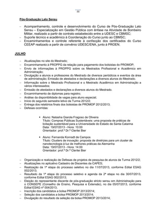 55

Pós-Graduação Lato Sensu


Acompanhamento, controle e desenvolvimento do Curso de Pós-Graduação Lato
Sensu – Especialização em Gestão Pública com ênfase na Atividade de Bombeiro
Militar, realizado a partir de contrato estabelecido entre a UDESC e CBMSC;
 Suporte técnico e acadêmico à Coordenação do Curso junto ao CBMSC;
 Encaminhamentos e controle referente à confecção dos certificados do Curso
CEEAP realizado a partir de convênio UDESC/ENA, junto à PROEN.
JULHO












Atualizações no site do Mestrado;
Encaminhamento à PROPPG da relação para pagamento dos bolsistas do PROMOP;
Envio de informações à PROPPG sobre os Mestrados Profissional e Acadêmico em
Administração;
Divulgação a alunos e professores do Mestrado de diversos periódicos e eventos da área
de administração; Emissão de atestados e declarações a diversos alunos do Mestrado.
Informação sobre o Mestrado Profissional e o Mestrado Acadêmico em Administração a
vários interessados;
Emissão de atestados e declarações a diversos alunos do Mestrado.
Encaminhamento de diplomas para registro;
Análise da disponibilidade de vagas para aluno especial;
Início do segundo semestre letivo da Turma 2012/2;
Entrega dos relatórios finais dos bolsistas de PROMOP 2012/2013;
Defesas ocorridas:
 Aluno: Natasha Giarola Fragoso de Oliveira
Título: Compras Públicas Sustentáveis: uma proposta de práticas de
licitação sustentável para a Universidade do Estado de Santa Catarina
Data: 19/07/2013 - Hora: 10:00
Orientador: prof.ª Dr.ª Clerilei Bier
 Aluno: Fernanda Konradt de Campos
Título: Clusters de inovação: proposta de diretrizes para um cluster de
nanotecnologia à luz de melhores práticas da Alemanha
Data: 19/07/2013 - Hora: 14:00
Orientador: prof.ª Dr.ª Clerilei Bier










Organização e realização de Defesas de projetos de pesquisa de alunos da Turma 2012/2;
Atualizações no aplicativo Cadastro de Discentes da CAPES;
Realização da 1ª etapa do processo seletivo no dia 11/07/2013, conforme Edital ESAG
002/2013;
Resultado da 1ª etapa do processo seletivo e agenda da 2ª etapa no dia 30/07/2013,
conforme Edital ESAG 002/2013;
Eleição do representante discente de pós-graduação stricto sensu em Administração para
o CONSEPE (Conselho de Ensino, Pesquisa e Extensão), no dia 05/07/2013, conforme
Edital ESAG nº 004/2013;
Inscrição dos candidatos a bolsa PROMOP 2013/2014;
Seleção dos candidatos a bolsa PROMOP 2013/2014;
Divulgação do resultado da seleção da bolsa PROMOP 2013/2014;

 
