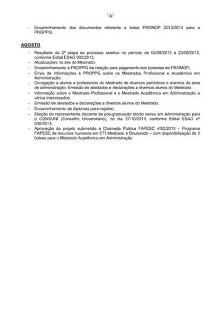 56



Encaminhamento dos documentos referente a bolsa PROMOP 2013/2014 para a
PROPPG;

AGOSTO











Resultado da 2ª etapa do processo seletivo no período de 05/08/2013 a 23/08/2013,
conforme Edital ESAG 002/2013;
Atualizações no site do Mestrado;
Encaminhamento à PROPPG da relação para pagamento dos bolsistas do PROMOP;
Envio de informações à PROPPG sobre os Mestrados Profissional e Acadêmico em
Administração;
Divulgação a alunos e professores do Mestrado de diversos periódicos e eventos da área
de administração; Emissão de atestados e declarações a diversos alunos do Mestrado.
Informação sobre o Mestrado Profissional e o Mestrado Acadêmico em Administração a
vários interessados;
Emissão de atestados e declarações a diversos alunos do Mestrado.
Encaminhamento de diplomas para registro;
Eleição do representante discente de pós-graduação stricto sensu em Administração para
o CONSUNI (Conselho Universitário), no dia 27/10/2013, conforme Edital ESAG nº
006/2013;
Aprovação do projeto submetido a Chamada Pública FAPESC nº02/2013 – Programa
FAPESC de recursos humanos em CTI Mestrado e Doutorado – com disponibilização de 3
bolsas para o Mestrado Acadêmico em Administração

 