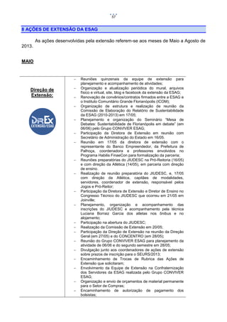 57

8 AÇÕES DE EXTENSÃO DA ESAG
As ações desenvolvidas pela extensão referem-se aos meses de Maio a Agosto de
2013.
MAIO



Direção de
Extensão:
























Reuniões quinzenais da equipe de extensão para
planejamento e acompanhamento de atividades;
Organização e atualização periódica do mural, arquivos
físico e virtual, site, blog e facebook da extensão da ESAG;
Renovação de convênios/contratos firmados entre a ESAG e
o Instituto Comunitário Grande Florianópolis (ICOM);
Organização de estrutura e realização de reunião da
Comissão de Elaboração do Relatório de Sustentabilidade
da ESAG (2010-2013) em 17/05;
Planejamento e organização do Seminário “Mesa de
Debates: Sustentabilidade de Florianópolis em debate” (em
06/06) pelo Grupo CONVIVER ESAG;
Participação da Diretora de Extensão em reunião com
Secretário de Administração do Estado em 16/05.
Reunião em 17/05 da diretora de extensão com o
representante do Banco Empreendedor, da Prefeitura de
Palhoça, coordenadora e professores envolvidos no
Programa Habilis FinaeCon para formalização da parceria;
Reuniões preparatórias do JIUDESC na Pró-Reitoria (16/05)
e com direção da Atlética (14/05), em parceria com direção
de ensino.
Realização de reunião preparatória do JIUDESC, e, 17/05
com direção da Atlética, capitães de modalidades,
servidores, coordenador de extensão, responsável pelos
Jogos e Pró-Reitor;
Participação da Diretora de Extensão e Diretor de Ensino no
Congresso Técnico do JIUDESC que ocorreu em 21/05 em
Joinville;
Planejamento, organização e acompanhamento das
inscrições do JIUDESC e acompanhamento pela técnica
Luciana Borraiz Garcia dos atletas nos ônibus e no
alojamento;
Participação na abertura do JIUDESC;
Realização da Comissão de Extensão em 20/05;
Participação da Direção de Extensão na reunião da Direção
Geral (em 27/05) e do CONCENTRO (em 28/05);
Reunião do Grupo CONVIVER ESAG para planejamento da
atividade de 06/06 e do segundo semestre em 28/05;
Divulgação junto aos coordenadores de ações de extensão
sobre prazos de inscrição para o SEURS/2013;
Encaminhamento de Trocas de Rubrica das Ações de
Extensão que solicitaram;
Envolvimento da Equipe de Extensão na Confraternização
dos Servidores da ESAG realizada pelo Grupo CONVIVER
ESAG;
Organização e envio de orçamentos de material permanente
para o Setor de Compras;
Encaminhamento de autorização de pagamento dos
bolsistas;

 
