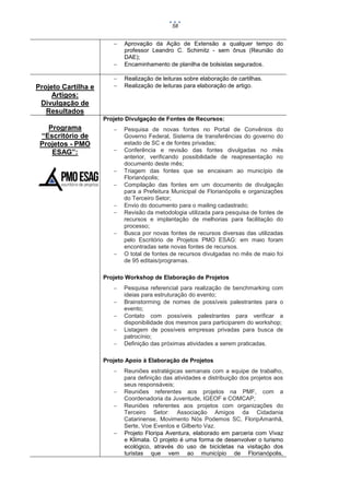58




Projeto Cartilha e
Artigos:
Divulgação de
Resultados

Aprovação da Ação de Extensão a qualquer tempo do
professor Leandro C. Schimitz - sem ônus (Reunião do
DAE);
Encaminhamento de planilha de bolsistas segurados.




Realização de leituras sobre elaboração de cartilhas.
Realização de leituras para elaboração de artigo.

Projeto Divulgação de Fontes de Recursos:

Programa
“Escritório de
Projetos - PMO
ESAG”:










Pesquisa de novas fontes no Portal de Convênios do
Governo Federal, Sistema de transferências do governo do
estado de SC e de fontes privadas;
Conferência e revisão das fontes divulgadas no mês
anterior, verificando possibilidade de reapresentação no
documento deste mês;
Triagem das fontes que se encaixam ao município de
Florianópolis;
Compilação das fontes em um documento de divulgação
para a Prefeitura Municipal de Florianópolis e organizações
do Terceiro Setor;
Envio do documento para o mailing cadastrado;
Revisão da metodologia utilizada para pesquisa de fontes de
recursos e implantação de melhorias para facilitação do
processo;
Busca por novas fontes de recursos diversas das utilizadas
pelo Escritório de Projetos PMO ESAG: em maio foram
encontradas sete novas fontes de recursos.
O total de fontes de recursos divulgadas no mês de maio foi
de 95 editais/programas.

Projeto Workshop de Elaboração de Projetos






Pesquisa referencial para realização de benchmarking com
ideias para estruturação do evento;
Brainstorming de nomes de possíveis palestrantes para o
evento;
Contato com possíveis palestrantes para verificar a
disponibilidade dos mesmos para participarem do workshop;
Listagem de possíveis empresas privadas para busca de
patrocínio;
Definição das próximas atividades a serem praticadas.

Projeto Apoio à Elaboração de Projetos






Reuniões estratégicas semanais com a equipe de trabalho,
para definição das atividades e distribuição dos projetos aos
seus responsáveis;
Reuniões referentes aos projetos na PMF, com a
Coordenadoria da Juventude, IGEOF e COMCAP;
Reuniões referentes aos projetos com organizações do
Terceiro Setor: Associação Amigos da Cidadania
Catarinense, Movimento Nós Podemos SC, FloripAmanhã,
Serte, Voe Eventos e Gilberto Vaz.
Projeto Floripa Aventura, elaborado em parceria com Vivaz
e Klimata. O projeto é uma forma de desenvolver o turismo
ecológico, através do uso de bicicletas na visitação dos
turistas que vem ao município de Florianópolis,

 