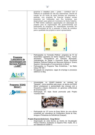 61

governos e cidadãos para – juntos – contribuir com a
melhoria na qualidade de vida dos catarinenses, através da
criação de um fundo de apoio formado por empresas e
pessoas, com propósito de financiar projetos sociais
propostos por instituições sem fins lucrativos, que
desenvolvam suas ações em municípios de Santa Catarina.
O PMO ESAG viabilizará capacitações em elaboração de
projetos para as organizações não governamentais que
participarão do programa. As capacitações ocorrerão em
cinco municípios de SC e possuem o intuito de contribuir
para a qualidade dos projetos a serem apresentados.



Programa
“Laboratório de
Aprendizagem em
Serviços Públicos
– LASP”






Programa “ESAG
Sênior”:




Participações no “Conexão Pública”, programa da TV da
Assembleia Legislativa de Santa Catarina (TVAL). Temas
abordados: Transparência em Câmaras Municipais;
Judicialização da Saúde e Economia Social; Economia
Solidária; Políticas Públicas em Recursos Hídricos e Ensino
Superior: Estruturação e Funcionamento no Brasil
Participações no Programa "Nas Entrelinhas..." da Rádio
Udesc FM 100.1
Divulgação de congressos, vagas de emprego e processos
seletivos no blog

Universidade, no CEART. Vestindo as camisas da
"Ideiação", nome escolhido pelo grupo, os alunos da ESAG
Sênior prestigiaram a apresentação das crianças com a
Orquestra e depois ofereceram um generoso coffee-break
de encerramento.
Participação em Ação Social promovida pelo Projeto
Tocando Vidas

Participação da 12ª turma da Esag Sênior de uma oficina
ministrada por voluntários da Cooperativa Social de Pais,
Amigos e Portadores de Deficiência (Coepad).

Projeto Empreendedorismo - Esag Sênior
 Organização da visita técnica ao Centro de Visualização
Floripa Interativa, localizado no Sapiens Park, Fpolis, SC a
ser realizada em 03/06/13.

 