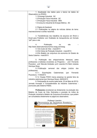 64

1. Atualização dos dados para o banco de dados do
Observatório no (POCE)
1.1.Emprego Industrial . SC
1.2.Produção Física Industrial . SC
1.3.Produção Física Industrial . BRA
1.4.Consumo Industrial de Energia Elétrica . SC
2. Página do facebook
2.1 Publicações na página de notícias diárias de tema:
macroeconomia e contas nacionais.
3. Transferências dos trabalhos de arquivos em Word e
Excel para Publisher com finalidade de transportá-los em formato
“pdf” para o site.
4.
Publicação
no
site
–
http://www.observatorioeconomico.esag.com/esag
4.1.Do Custo de Vida – maio/2013
4.2.Do Índice de Produção Industrial – maio/2013
4.3.Do Boletim de conjuntura da economia do Estado de
Santa Catarina - maio/2013
5. Publicação dos artigos/notícias feitos(as) pelos
professores e bolsistas envolvidos ao Programa – prof. Fernando
Pozzobon, prof. Marcelo Griebeler; prof. Lisandro Fin Nishi; bolsista
Henrique Rosa.
5.1.Publicação semanal dos artigos (rodízio dos
professores)
5.1.1.
Exportações
Catarinenses
(por
Fernando
Pozzobon)– 11/05/2013
5.1.2. Equipe POCE marca presença na grande feira da
indústria catarinense (por Henrique Rosa)- 28/05/2013
6. Participação do evento (pela tarde, 23 de Maio de 2013):
Jornada Inovação e Competitividade da Indústria Catarinense promovido pelo Sistema FIESC.
Professores envolveram-se diretamente na produção dos
Boletins de Custo de Vida, Estimativa e previsão do índice de
Produção industrial e Boletim de Conjuntura Econômica, que podem
ser consultados diretamente na página do observatório.
Professor Lisandro:

 