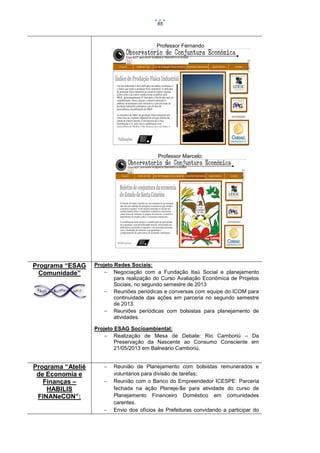 65

Professor Fernando

Professor Marcelo:

Programa “ESAG
Comunidade”

Projeto Redes Sociais:
 Negociação com a Fundação Itaú Social e planejamento
para realização do Curso Avaliação Econômica de Projetos
Sociais, no segundo semestre de 2013
 Reuniões periódicas e conversas com equipe do ICOM para
continuidade das ações em parceria no segundo semestre
de 2013.
 Reuniões periódicas com bolsistas para planejamento de
atividades.
Projeto ESAG Socioambiental:
 Realização de Mesa de Debate: Rio Camboriú – Da
Preservação da Nascente ao Consumo Consciente em
21/05/2013 em Balneário Camboriú.

Programa “Ateliê
de Economia e
Finanças –
HABILIS
FINANeCON”:






Reunião de Planejamento com bolsistas remunerados e
voluntários para divisão de tarefas;
Reunião com o Banco do Empreendedor ICESPE: Parceria
fechada na ação Planeje-$e para atividade do curso de
Planejamento Financeiro Doméstico em comunidades
carentes.
Envio dos ofícios às Prefeituras convidando a participar do

 