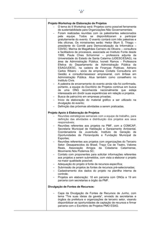 67

Projeto Workshop de Elaboração de Projetos
 O tema do II Workshop será: Projetos como possível ferramenta
de sustentabilidade para Organizações Não Governamentais;
 Foram realizadas reuniões com os palestrantes selecionados
pela equipe. Todos se disponibilizaram a participar
gratuitamente do evento. O evento contará com três palestras e
três oficinas. Os ministrantes serão: Heitor Blum S. Thiago –
presidente do Comitê para Democratização da Informática –
CDI/SC; Marina de Magalhães Carneiro de Oliveira – consultora
e facilitadora de processos, associada ao Instituto Fonte desde
1999; Paula Chies Schommer – professora adjunta da
Universidade do Estado de Santa Catarina (UDESC/ESAG), na
área de Administração Pública; Ivoneti Ramos - Professora
Efetiva do Departamento de Administração Pública da
ESAG/UDESC, na cadeira de Finanças Públicas; Adriano
Carlos Ribeiro - sócio da empresa Civitatis Consultoria em
Gestão e consultor/assessor empresarial, com ênfase em
Administração Pública. Atua também como conselheiro no
Instituto Civis.
 A palestra de encerramento do evento ainda não foi confirmada,
portanto, a equipe do Escritório de Projetos continua em busca
de uma ONG reconhecida nacionalmente que esteja
interessada em dividir suas experiências em relação a projetos.
 Busca de patrocínio em empresas privadas;
 Início da elaboração do material gráfico a ser utilizado na
divulgação do evento;
 Definição das próximas atividades a serem praticadas.
Projeto Apoio à Elaboração de Projetos
 Reuniões estratégicas semanais com a equipe de trabalho, para
definição das atividades e distribuição dos projetos aos seus
responsáveis;
 Reuniões referentes aos projetos na PMF, com a COMCAP,
Secretaria Municipal de Habitação e Saneamento Ambiental,
Coordenadoria da Juventude, Instituto de Geração de
Oportunidades de Florianópolis e Fundação Municipal de
Esportes;
 Reuniões referentes aos projetos com organizações do Terceiro
Setor: Desaparecidos do Brasil, Traço Cia de Teatro, Valores
Reais, Associação Amigos da Cidadania Catarinense,
Movimento Nós Podemos SC;
 Contato com proponentes para solicitar informações referentes
aos projetos a serem submetidos, com vista a elaborar o projeto
na maior qualidade possível;
 Adequação do projeto à fonte de recursos específica;
 Submissão de projetos às fontes de recursos pré-selecionadas;
 Cadastramento dos dados do projeto na planilha interna de
controle;
 Projetos em elaboração: 18 em parceria com ONGs e 19 em
parceria com secretarias e órgão da PMF.
Divulgação de Fontes de Recursos:


Capa da Divulgação de Fontes de Recursos de Junho, com
tema “Tire suas ideias da gaveta”, enviado às secretarias e
órgãos da prefeitura e organizações de terceiro setor, visando
disponibilizar as oportunidades de captação de recursos e firmar
parceria com o Escritório de Projetos PMO ESAG.

 