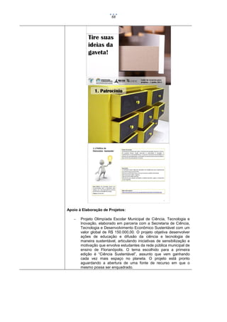 68

Apoio à Elaboração de Projetos:


Projeto Olimpíada Escolar Municipal de Ciência, Tecnologia e
Inovação, elaborado em parceria com a Secretaria de Ciência,
Tecnologia e Desenvolvimento Econômico Sustentável com um
valor global de R$ 150.000,00. O projeto objetiva desenvolver
ações de educação e difusão da ciência e tecnologia de
maneira sustentável, articulando iniciativas de sensibilização e
motivação que envolva estudantes da rede pública municipal de
ensino de Florianópolis. O tema escolhido para a primeira
edição é “Ciência Sustentável”, assunto que vem ganhando
cada vez mais espaço no planeta. O projeto está pronto
aguardando a abertura de uma fonte de recurso em que o
mesmo possa ser enquadrado.

 