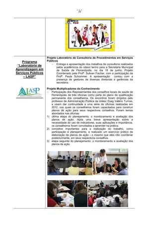 70

Programa
“Laboratório de
Aprendizagem em
Serviços Públicos
– LASP”

Projeto Laboratório de Consultoria de Procedimentos em Serviços
Públicos
 Entrega e apresentação dos trabalhos de consultoria realizados
pelos acadêmicos do oitavo termo para a Secretaria Municipal
de Saúde de Florianópolis, no dia 18 de junho. Projeto
Coordenado pela Profª. Sulivan Fischer, com a participação da
Profª. Paula Schommer. A apresentação
contou com a
presença de gestores de diversas diretorias e gerências da
secretaria.
Projeto Multiplicadores do Conhecimento
 Participação dos Representantes dos conselhos locais de saúde de
Florianópolis de três oficinas como parte do plano de qualificação
permanente dos conselheiros. Os encontros foram dirigidos pelo
professor de Administração Pública da Udesc Esag Valério Turnes,
e visam dar continuidade a uma série de oficinas realizadas em
2012, nos quais os conselheiros foram capacitados para construir
planos de ação para seus respectivos conselhos. Foram temas
abordados nas oficinas:
1) última etapa do planejamento: o monitoramento e avaliação dos
planos de ação. Após uma breve apresentação sobre a
necessidade do uso de indicadores, suas aplicações e importância,
os conselheiros foram convidados a aprender na prática.
2) conceitos importantes para a realização do trabalho, como
participação e planejamento, e realizado um exercício prático de
elaboração de planos de ação - o mesmo que eles irão coordenar
posteriormente, em seus respectivos conselhos.
3) etapa seguinte do planejamento: o monitoramento e avaliação dos
planos de ação

 