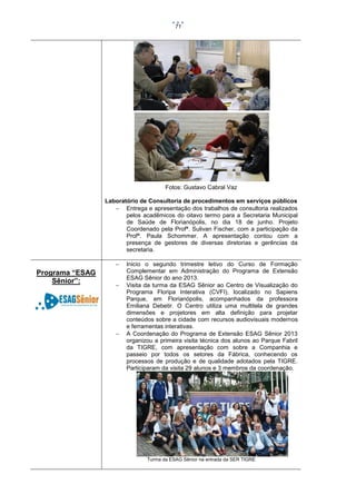 71

Fotos: Gustavo Cabral Vaz
Laboratório de Consultoria de procedimentos em serviços públicos
 Entrega e apresentação dos trabalhos de consultoria realizados
pelos acadêmicos do oitavo termo para a Secretaria Municipal
de Saúde de Florianópolis, no dia 18 de junho. Projeto
Coordenado pela Profª. Sulivan Fischer, com a participação da
Profª. Paula Schommer. A apresentação contou com a
presença de gestores de diversas diretorias e gerências da
secretaria.


Programa “ESAG
Sênior”:





Inicio o segundo trimestre letivo do Curso de Formação
Complementar em Administração do Programa de Extensão
ESAG Sênior do ano 2013.
Visita da turma da ESAG Sênior ao Centro de Visualização do
Programa Floripa Interativa (CVFI), localizado no Sapiens
Parque, em Florianópolis, acompanhados da professora
Emiliana Debetir. O Centro utiliza uma multitela de grandes
dimensões e projetores em alta definição para projetar
conteúdos sobre a cidade com recursos audiovisuais modernos
e ferramentas interativas.
A Coordenação do Programa de Extensão ESAG Sênior 2013
organizou a primeira visita técnica dos alunos ao Parque Fabril
da TIGRE, com apresentação com sobre a Companhia e
passeio por todos os setores da Fábrica, conhecendo os
processos de produção e de qualidade adotados pela TIGRE.
Participaram da visita 29 alunos e 3 membros da coordenação.

Turma da ESAG Sênior na entrada da SER TIGRE

 