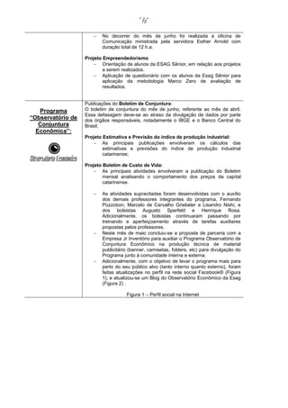 72



No decorrer do mês de junho foi realizada a oficina de
Comunicação ministrada pela servidora Esther Arnold com
duração total de 12 h.a.

Projeto Empreendedorismo
 Orientação de alunos da ESAG Sênior, em relação aos projetos
a serem realizados.
 Aplicação de questionário com os alunos da Esag Sênior para
aplicação da metodologia Marco Zero de avaliação de
resultados.

Programa
“Observatório de
Conjuntura
Econômica”:

Publicações do Boletim de Conjuntura:
O boletim de conjuntura do mês de junho, referente ao mês de abril.
Essa defasagem deve-se ao atraso da divulgação de dados por parte
dos órgãos responsáveis, notadamente o IBGE e o Banco Central do
Brasil;
Projeto Estimativa e Previsão do índice de produção industrial:
 As principais publicações envolveram os cálculos das
estimativas e previsões do índice de produção industrial
catarinense;
Projeto Boletim de Custo de Vida:
 As principais atividades envolveram a publicação do Boletim
mensal analisando o comportamento dos preços da capital
catarinense.






As atividades supracitadas foram desenvolvidas com o auxílio
dos demais professores integrantes do programa, Fernando
Pozzobon, Marcelo de Carvalho Griebeler e Lisandro Nishi, e
dos bolsistas Augusto Sperfeld e Henrique Rosa.
Adicionalmente, os bolsistas continuaram passando por
treinando e aperfeiçoamento através de tarefas auxiliares
propostas pelos professores.
Neste mês de maio concluiu-se a proposta de parceria com a
Empresa Jr Inventório para auxiliar o Programa Observatório de
Conjuntura Econômico na produção técnica de material
publicitário (banner, camisetas, folders, etc) para divulgação do
Programa junto à comunidade interna e externa.
Adicionalmente, com o objetivo de levar o programa mais para
perto do seu público alvo (tanto interno quanto externo), foram
feitas atualizações no perfil na rede social Facebook® (Figura
1), e atualizou-se um Blog do Observatório Econômico da Esag
(Figura 2) .
Figura 1 – Perfil social na Internet

 