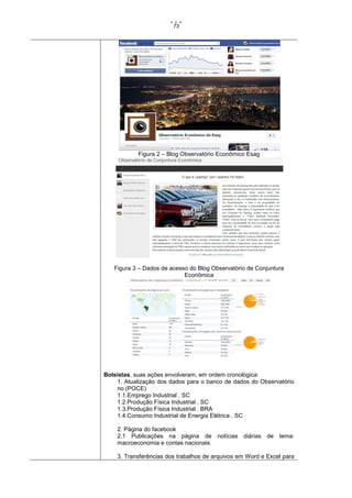 73

Figura 2 – Blog Observatório Econômico Esag

Figura 3 – Dados de acesso do Blog Observatório de Conjuntura
Econômica

Bolsistas, suas ações envolveram, em ordem cronológica:
1. Atualização dos dados para o banco de dados do Observatório
no (POCE)
1.1.Emprego Industrial . SC
1.2.Produção Física Industrial . SC
1.3.Produção Física Industrial . BRA
1.4.Consumo Industrial de Energia Elétrica . SC
2. Página do facebook
2.1 Publicações na página de notícias diárias de tema:
macroeconomia e contas nacionais.
3. Transferências dos trabalhos de arquivos em Word e Excel para

 