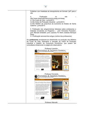 74

Publisher com finalidade de transportá-los em formato “pdf” para o
site.
4.
Publicação
no
site
–
http://www.observatorioeconomico.esag.com/esag
4.1.Do Custo de Vida – junho/2013
4.2.Do Índice de Produção Industrial – junho/2013
4.3.Do Boletim de conjuntura da economia do Estado de Santa
Catarina - junho/2013
5. Publicação dos artigos/notícias feitos(as) pelos professores e
bolsistas envolvidos ao Programa – prof. Fernando Pozzobon,
prof. Marcelo Griebeler; prof. Lisandro Fin Nishi; bolsista Henrique
Rosa.
5.1.Publicação semanal dos artigos (rodízio dos professores)
Os professores envolveram-se diretamente na produção dos Boletins
de Custo de Vida, Estimativa e previsão do índice de Produção
industrial e Boletim de Conjuntura Econômica, que podem ser
consultados diretamente na página do observatório.
Professor Lisandro:

Professor Fernando

Professor Marcelo:

 