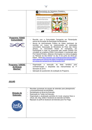 75

Programa “ESAG
Comunidade”






Programa “UDESC
de Braços
Abertos”



Reunião com a Comunidade Campeche em Florianópolis
acerca da formação da Associação de Moradores;
Alunos de Administração Pública da Udesc participam de
reuniões em busca da reestruturação de associação
comunitária: Associação de Moradores da Praia das Areias
(Ampa), na comunidade Areias do Campeche, em
Florianópolis. A ação foi promovida pelo projeto EASAG S/A
vinculado ao programa ESAG Comunidade e coordenado pelo
Prof. Daniel Pinheiro. (Maiores informações na notícia divulgada
no "Notícias do Dia Online" no dia 13 de junho de 2013 por
Edson Rosa:http://ndonline.com.br/florianopolis/noticias/78691estimulados-por-alunos-da-udesc-moradores-se-reorganizamem-areias-do-campeche-em-florianopolis.html)
Organização
e
execução
de
festa
temática
para
confraternização e despedida dos intercambistas do 1º
Semestre de 2013;
Aplicação de questionário de avaliação do Programa.

JULHO



Direção de
Extensão:






Reuniões quinzenais da equipe de extensão para planejamento
e acompanhamento de atividades;
Revitalização do Mural da Extensão;
Reativação do Twitter da Extensão;
Organização e atualização periódica do mural, arquivos físico e
virtual, site, blog, twitter e facebook da extensão da ESAG;
Migração do perfil do facebook da Extensão para Fan Page;

 