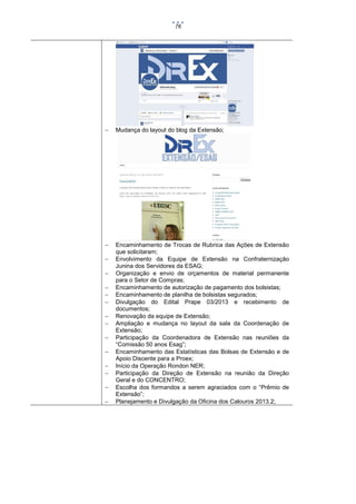 76



Mudança do layout do blog da Extensão;



Encaminhamento de Trocas de Rubrica das Ações de Extensão
que solicitaram;
Envolvimento da Equipe de Extensão na Confraternização
Junina dos Servidores da ESAG;
Organização e envio de orçamentos de material permanente
para o Setor de Compras;
Encaminhamento de autorização de pagamento dos bolsistas;
Encaminhamento de planilha de bolsistas segurados;
Divulgação do Edital Prape 03/2013 e recebimento de
documentos;
Renovação da equipe de Extensão;
Ampliação e mudança no layout da sala da Coordenação de
Extensão;
Participação da Coordenadora de Extensão nas reuniões da
“Comissão 50 anos Esag”;
Encaminhamento das Estatísticas das Bolsas de Extensão e de
Apoio Discente para a Proex;
Início da Operação Rondon NER;
Participação da Direção de Extensão na reunião da Direção
Geral e do CONCENTRO;
Escolha dos formandos a serem agraciados com o “Prêmio de
Extensão”;
Planejamento e Divulgação da Oficina dos Calouros 2013.2;















 