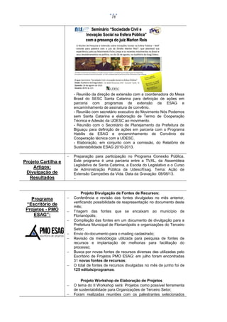78

- Reunião da direção de extensão com a coordenadora do Mesa
Brasil do SESC Santa Catarina para definição de ações em
parceria com programas de extensão da ESAG e
encaminhamento de assinatura de convênio.
- Reunião com secretário executivo do Movimento Nós Podemos
sem Santa Catarina e elaboração de Termo de Cooperação
Técnica e Adesão da UDESC ao movimento.
- Reunião com o Secretário de Planejamento da Prefeitura de
Biguaçu para definição de ações em parceria com o Programa
Habilis da ESAG e encaminhamento de Convênio de
Cooperação técnica com a UDESC.
- Elaboração, em conjunto com a comissão, do Relatório de
Sustentabilidade ESAG 2010-2013.


Projeto Cartilha e
Artigos:
Divulgação de
Resultados

Programa
“Escritório de
Projetos - PMO
ESAG”:












Preparação para participação no Programa Conexão Pública.
Este programa é uma parceria entre a TVAL, da Assembleia
Legislativa de Santa Catarina, a Escola do Legislativo e o Curso
de Administração Pública da Udesc/Esag. Tema: Ação de
Extensão Campeões da Vida. Data da Gravação: 08/08/13.


Projeto Divulgação de Fontes de Recursos:
Conferência e revisão das fontes divulgadas no mês anterior,
verificando possibilidade de reapresentação no documento deste
mês;
Triagem das fontes que se encaixam ao município de
Florianópolis;
Compilação das fontes em um documento de divulgação para a
Prefeitura Municipal de Florianópolis e organizações do Terceiro
Setor;
Envio do documento para o mailing cadastrado;
Revisão da metodologia utilizada para pesquisa de fontes de
recursos e implantação de melhorias para facilitação do
processo;
Busca por novas fontes de recursos diversas das utilizadas pelo
Escritório de Projetos PMO ESAG: em julho foram encontradas
31 novas fontes de recursos;
O total de fontes de recursos divulgadas no mês de junho foi de
125 editais/programas.
Projeto Workshop de Elaboração de Projetos
O tema do II Workshop será: Projetos como possível ferramenta
de sustentabilidade para Organizações de Terceiro Setor;
Foram realizadas reuniões com os palestrantes selecionados

 