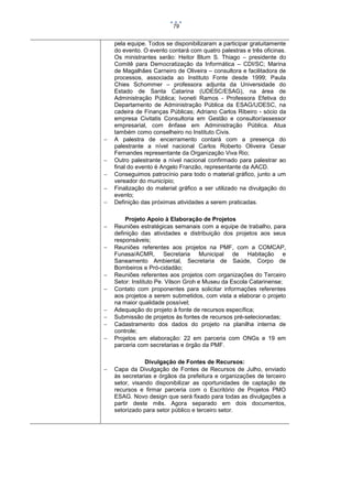 79



















pela equipe. Todos se disponibilizaram a participar gratuitamente
do evento. O evento contará com quatro palestras e três oficinas.
Os ministrantes serão: Heitor Blum S. Thiago – presidente do
Comitê para Democratização da Informática – CDI/SC; Marina
de Magalhães Carneiro de Oliveira – consultora e facilitadora de
processos, associada ao Instituto Fonte desde 1999; Paula
Chies Schommer – professora adjunta da Universidade do
Estado de Santa Catarina (UDESC/ESAG), na área de
Administração Pública; Ivoneti Ramos - Professora Efetiva do
Departamento de Administração Pública da ESAG/UDESC, na
cadeira de Finanças Públicas; Adriano Carlos Ribeiro - sócio da
empresa Civitatis Consultoria em Gestão e consultor/assessor
empresarial, com ênfase em Administração Pública. Atua
também como conselheiro no Instituto Civis.
A palestra de encerramento contará com a presença do
palestrante a nível nacional Carlos Roberto Oliveira Cesar
Fernandes representante da Organização Viva Rio;
Outro palestrante a nível nacional confirmado para palestrar ao
final do evento é Angelo Franzão, representante da AACD.
Conseguimos patrocínio para todo o material gráfico, junto a um
vereador do município;
Finalização do material gráfico a ser utilizado na divulgação do
evento;
Definição das próximas atividades a serem praticadas.
Projeto Apoio à Elaboração de Projetos
Reuniões estratégicas semanais com a equipe de trabalho, para
definição das atividades e distribuição dos projetos aos seus
responsáveis;
Reuniões referentes aos projetos na PMF, com a COMCAP,
Funasa/ACMR, Secretaria Municipal de Habitação e
Saneamento Ambiental, Secretaria de Saúde, Corpo de
Bombeiros e Pró-cidadão;
Reuniões referentes aos projetos com organizações do Terceiro
Setor: Instituto Pe. Vilson Groh e Museu da Escola Catarinense;
Contato com proponentes para solicitar informações referentes
aos projetos a serem submetidos, com vista a elaborar o projeto
na maior qualidade possível;
Adequação do projeto à fonte de recursos específica;
Submissão de projetos às fontes de recursos pré-selecionadas;
Cadastramento dos dados do projeto na planilha interna de
controle;
Projetos em elaboração: 22 em parceria com ONGs e 19 em
parceria com secretarias e órgão da PMF.
Divulgação de Fontes de Recursos:
Capa da Divulgação de Fontes de Recursos de Julho, enviado
às secretarias e órgãos da prefeitura e organizações de terceiro
setor, visando disponibilizar as oportunidades de captação de
recursos e firmar parceria com o Escritório de Projetos PMO
ESAG. Novo design que será fixado para todas as divulgações a
partir deste mês. Agora separado em dois documentos,
setorizado para setor público e terceiro setor.

 