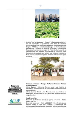 81



Programa
“Laboratório de
Aprendizagem em
Serviços Públicos
– LASP”







Projeto Feira de Artesanato – Estrutura e Capacitação encontrase em elaboração e aguardando uma fonte de recursos
correspondente. Este projeto é uma parceria entre o Escritório de
Projetos PMO Esag e o Instituto de Geração de Oportunidade de
Florianópolis. O objetivo do projeto é padronizar e formalizar as
feiras de artesanato no município de Florianópolis, buscando o
cadastramento dos artesãos e dos locais de exposição, para
fixar pontos de visitação aos turistas que visitam o município e
fazer com que se tornem pontos turísticos referenciados pela
prefeitura.

Conexão Formação e Atuação Profissional na Área Pública
(Por onde anda)
Aluno Egresso Guilherme Murara conta sua história e
experiência profissional a fim de compartilhar experiências com
os graduandos;
Aluno Egresso Rafael Leitis Teixeira conta sua história e
experiência profissional a fim de compartilhar experiências com
os graduandos.
Nas Entrelinhas
Entrevista do Professor Enio Luiz Spaniol para rádio - Rádio
UDESC FM 100.1;
Entrevista para rádio - Rádio UDESC FM 100.1: Projeto Jogos
Limpos dentro e fora dos Estádios - Acadêmicos de
Administração Pública Gabriela Monteiro e Guilherme de Oliveira

 