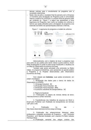 83



demais notícias para o envolvimento do programa com a
sociedade catarinense.
Neste mês de julho o resultado final da parceria com a Empresa
Jr Inventório para divulgação do Programa junto à comunidade
interna e externa foi concluído e o produto final da parceria pode
ser conferido na Figura 1 a seguir que apresentam a nova
logomarca do Programa, bem como os modelos de uniforme e
banner que serão utilizados para a divulgação do programa e da
extensão da ESAG nas apresentações externas e internas.
Figura 1 - Logomarca do programa e modelo de uniforme

Adicionalmente, com o objetivo de levar o programa mais
para perto do seu público alvo (tanto interno quanto externo), foram
feitas atualizações no perfil na rede social Facebook®, e atualizou-se
um Blog do Observatório Econômico da Esag.
Também está sendo articulado uma entrevista na Rádio
Udesc, no programa Entrelinhas, para apresentar ao grande público
o Programa e os Projetos desenvolvidos pelo Observatório
Econômico da Esag.
Com relação aos bolsistas, suas ações envolveram, em
ordem cronológica:
1. Atualização dos dados para o banco de dados do
Observatório no (POCE)
1.1.Emprego Industrial . SC
1.2.Produção Física Industrial . SC
1.3.Produção Física Industrial . BRA
1.4.Consumo Industrial de Energia Elétrica . SC
2. Página do facebook
2.1 Publicações na página de notícias diárias de tema:
macroeconomia e contas nacionais.
3. Transferências dos trabalhos de arquivos em Word e
Excel para Publisher com finalidade de transportá-los em formato
“pdf” para o site.
4.
Publicação
no
http://www.observatorioeconomico.esag.com/esag

site

–

5. Publicação dos artigos/notícias feitos(as) pelos
professores e bolsistas envolvidos ao Programa – prof. Fernando
Pozzobon, prof. Marcelo Griebeler; prof. Lisandro Fin Nishi; bolsista
Henrique Rosa.
5.1.Publicação semanal dos artigos (rodízio dos

 