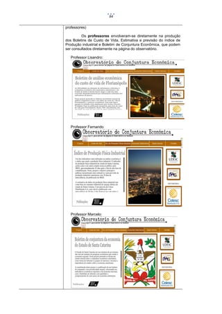 84

professores)
Os professores envolveram-se diretamente na produção
dos Boletins de Custo de Vida, Estimativa e previsão do índice de
Produção industrial e Boletim de Conjuntura Econômica, que podem
ser consultados diretamente na página do observatório.
Professor Lisandro:

Professor Fernando

Professor Marcelo:

 